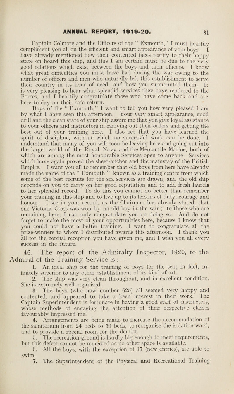 Captain Colmore and the Officers of the  Exmouth,” I must heartily compliment you all on the efficient and smart appearance of your boys. I have already mentioned how their contented faces testify to their happy state on board this ship, and this I am certain must be due to the very good relations which exist between the boys and their officers. I know what great difficulties you must have had during the war owing to the number of officers and men who naturally left this establishment to serve their country in its hour of need, and how you surmounted them. It is very pleasing to hear what splendid services the}/ have rendered to the Forces, and I heartily congratulate those who have come back and are here to-day on their safe return. Boys of the “ Exmouth,” I want to tell you how very pleased I am by what I have seen this afternoon. Your very smart appearance, good drill and the clean state of your ship assure me that you give loyal assistance to your officers and instructors in carrying out their orders and getting the best out of your training here. I also see that you have learned the spirit of discipline, without which no successful work can be done. I understand that many of you will soon be leaving here and going out into the larger world of the Royal Navy and the Mercantile Marine, both of which are among the most honourable Services open to anyone—Services which have again proved the sheet-anchor and the mainstay of the British Empire. I want you all to remember that old boys from here have already made the name of the “ Exmouth ” known as a training centre from which some of the best recruits for the sea services are drawn, and the old ship depends on you to carry on her good reputation and to add fresh laurels to her splendid record. To do this you cannot do better than remember your training in this ship and to live up to its lessons of duty, courage and honour. I see in your record, as the Chairman has already stated, that one Victoria Cross was won by an old boy in the war ; to those who are remaining here, I can only congratulate you on doing so. And do not forget to make the most of your opportunities here, because I know that you could not have a better training. I want to congratulate all the prize-winners to whom I distributed awards this afternoon. I thank you all for the cordial reception you have given me, and I wish you all every success in the future. 46. The report of the Admiralty Inspector, 1920, to the Admiral of the Training Service is :— o 1. An ideal ship for the training of boys for the sea; in fact, in¬ finitely superior to any other establishment of its kind afloat. 2. The ship was very clean throughout, and in excellent condition. She is extremely well organised. 3. The boys (who now number 625) all seemed very happy and contented, and appeared to take a keen interest in their work. The Captain Superintendent is fortunate in having a good staff of instructors, whose methods of engaging the attention of their respective classes favourably impressed me. 4. Arrangements are being made to increase the accommodation of the sanatorium from 24 beds to 50 beds, to reorganise the isolation ward, and to provide a special room for the dentist. 5. The recreation ground is hardly big enough to meet requirements, but this defect cannot be remedied as no other space is available. 6. All the boys, with the exception of 17 (new.entries), are able to swim. 7. The Superintendent of the Physical and Recreational Training