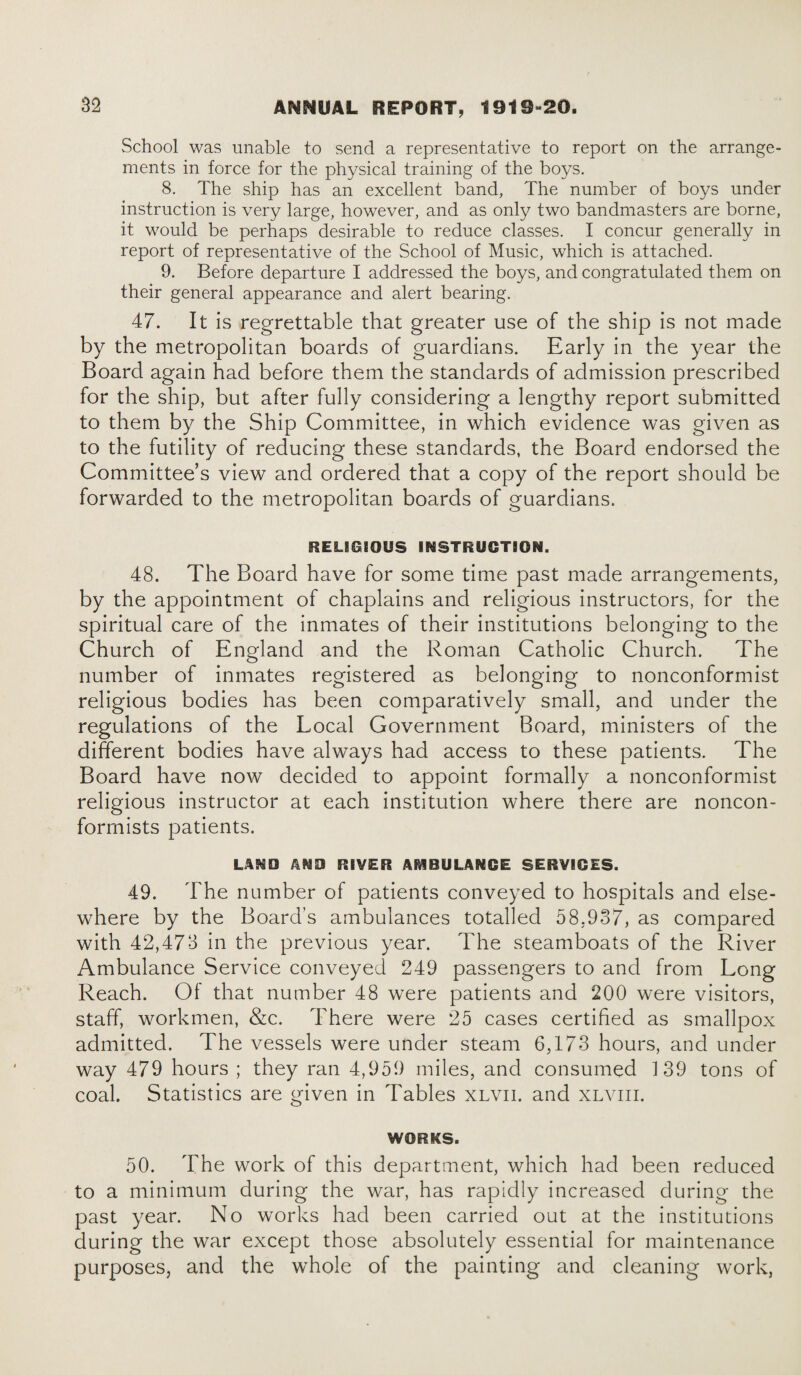 School was unable to send a representative to report on the arrange¬ ments in force for the physical training of the boys. 8. The ship has an excellent band, The number of boys under instruction is very large, however, and as only two bandmasters are borne, it would be perhaps desirable to reduce classes. I concur generally in report of representative of the School of Music, which is attached. 9. Before departure I addressed the boys, and congratulated them on their general appearance and alert bearing. 47. It is regrettable that greater use of the ship is not made by the metropolitan boards of guardians. Early in the year the Board again had before them the standards of admission prescribed for the ship, but after fully considering a lengthy report submitted to them by the Ship Committee, in which evidence was given as to the futility of reducing these standards, the Board endorsed the Committee’s view and ordered that a copy of the report should be forwarded to the metropolitan boards of guardians. RELISSOUS INSTRUCTION. 48. The Board have for some time past made arrangements, by the appointment of chaplains and religious instructors, for the spiritual care of the inmates of their institutions belonging to the Church of England and the Roman Catholic Church. The number of inmates registered as belonging to nonconformist religious bodies has been comparatively small, and under the regulations of the Local Government Board, ministers of the different bodies have always had access to these patients. The Board have now decided to appoint formally a nonconformist religious instructor at each institution where there are noncon¬ formists patients. LAND AMD RIVER AMBULANCE SERVICES. 49. The number of patients conveyed to hospitals and else¬ where by the Board's ambulances totalled 58,937, as compared with 42,473 in the previous year. The steamboats of the River Ambulance Service conveyed 249 passengers to and from Long Reach. Of that number 48 were patients and 200 were visitors, staff, workmen, &c. There were 25 cases certified as smallpox admitted. The vessels were under steam 6,173 hours, and under way 479 hours ; they ran 4,959 miles, and consumed 139 tons of coal. Statistics are given in Tables xlvii. and xlviii. WORKS. 50. The work of this department, which had been reduced to a minimum during the war, has rapidly increased during the past year. No works had been carried out at the institutions during the war except those absolutely essential for maintenance purposes, and the whole of the painting and cleaning work,