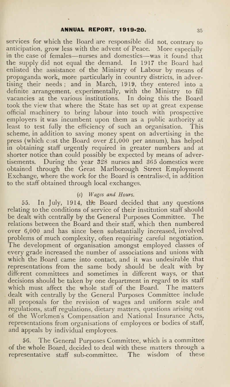 services for which the Board are responsible did not, contrary to anticipation, grow less with the advent of Peace. More especially in the case of females—nurses and domestics—was it found that the supply did not equal the demand. In 1917 the Board had enlisted the assistance of the Ministry of Labour by means of propaganda work, more particularly in country districts, in adver¬ tising their needs ; and in March, 1919, they entered into a definite arrangement, experimentally, with the Ministry to fill vacancies at the various institutions. In doing this the Board took the view that where the State has set up at great expense official machinery to bring labour into touch with prospective employers it was incumbent upon them as a public authority at least to test fully the efficiency of such an organisation. This scheme, in addition to saving money spent on advertising in the press (which cost the Board over £1,000 per annum), has helped in obtaining staff urgently required in greater numbers and at shorter notice than could possibly be expected by means of adver¬ tisements. During the year 328 nurses and 365 domestics were obtained through the Great Marlborough Street Employment Exchange, where the work for the Board is centralised, in addition to the staff obtained through local exchanges. (c) Wages and Hours. 55. In July, 1914, thte Board decided that any questions relating to the conditions of service of their institution staff should be dealt with centrally by the General Purposes Committee. The relations between the Board and their staff, which then numbered over 6,000 and has since been substantially increased, involved problems of much complexity, often requiring careful negotiation. The development of organisation amongst employed classes of every grade increased the number of associations and unions with which the Board came into contact, and it was undesirable that representations from the same body should be dealt with by different committees and sometimes in different ways, or that decisions should be taken by one department in regard to its staff which must affect the whole staff of the Board. The matters dealt with centrally by the General Purposes Committee include all proposals for the revision of wages and uniform scale and regulations, staff regulations, dietary matters, questions arising out of the Workmen’s Compensation and National Insurance Acts, representations from organisations of employees or bodies of staff, and appeals by individual employees. 56. The General Purposes Committee, which is a committee of the whole Board, decided to deal with these matters through a representative staff sub-committee. The wisdom of these