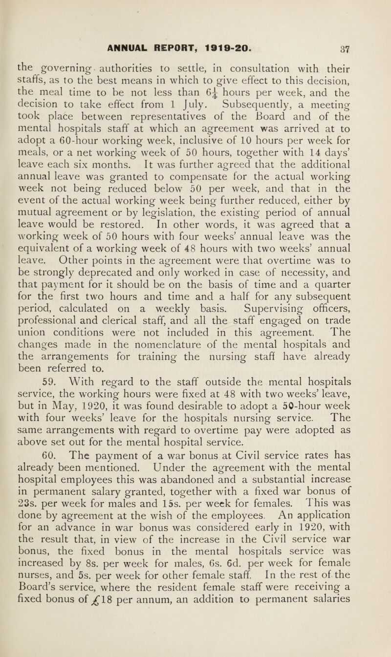 the governing, authorities to settle, in consultation with their staffs, as to the best means in which to give effect to this decision, the meal time to be not less than 6^ hours per week, and the decision to take effect from 1 July. Subsequently, a meeting took place between representatives of the Board and of the mental hospitals staff at which an agreement was arrived at to adopt a 60-hour working week, inclusive of 10 hours per week for meals, or a net working week of 50 hours, together with 14 days’ leave each six months. It was further agreed that the additional annual leave was granted to compensate for the actual working week not being reduced below 50 per week, and that in the event of the actual working week being further reduced, either by mutual agreement or by legislation, the existing period of annual leave would be restored. In other words, it was agreed that a working week of 50 hours with four weeks’ annual leave was the equivalent of a working week of 48 hours with two weeks’ annual leave. Other points in the agreement were that overtime was to be strongly deprecated and only worked in case of necessity, and that payment for it should be on the basis of time and a quarter for the first two hours and time and a half for any subsequent period, calculated on a weekly basis. Supervising officers, professional and clerical staff, and all the staff engaged on trade union conditions were not included in this agreement. The changes made in the nomenclature of the mental hospitals and the arrangements for training the nursing staff have already been referred to. 59. With regard to the staff outside the mental hospitals service, the working hours were fixed at 48 with two weeks’ leave, but in May, 1920, it was found desirable to adopt a 50-hour week with four weeks’ leave for the hospitals nursing service. The same arrangements with regard to overtime pay were adopted as above set out for the mental hospital service. 60. The payment of a war bonus at Civil service rates has already been mentioned. Under the agreement with the mental hospital employees this was abandoned and a substantial increase in permanent salary granted, together with a fixed war bonus of 23s. per week for males and 15s. per week for females. This was done by agreement at the wish of the employees. An application for an advance in war bonus was considered early in 1920, with the result that, in view of the increase in the Civil service war bonus, the fixed bonus in the mental hospitals service was increased by 8s. per week for males, 6s. Gd. per week for female nurses, and 5s. per week for other female staff In the rest of the Board’s service, where the resident female staff were receiving a fixed bonus of ^18 per annum, an addition to permanent salaries