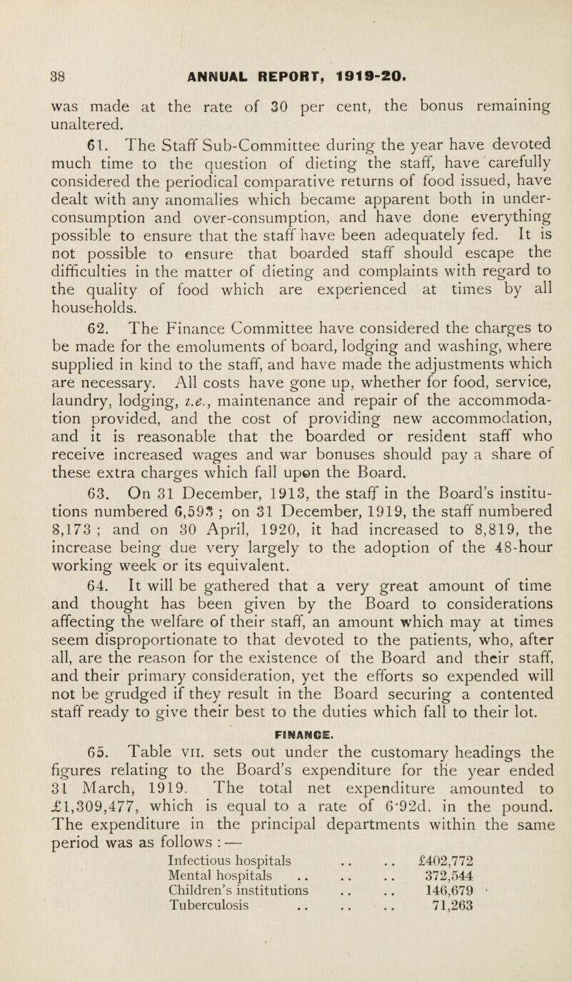 was made at the rate of 30 per cent, the bonus remaining unaltered. 61. The Staff Sub-Committee during the year have devoted much time to the question of dieting the staff, have carefully considered the periodical comparative returns of food issued, have dealt with any anomalies which became apparent both in under¬ consumption and over-consumption, and have done everything possible to ensure that the staff have been adequately fed. It is not possible to ensure that boarded staff should escape the difficulties in the matter of dieting and complaints with regard to the quality of food which are experienced at times by all households. 62. The Finance Committee have considered the charges to be made for the emoluments of board, lodging and washing, where supplied in kind to the staff, and have made the adjustments which are necessary. All costs have gone up, whether for food, service, laundry, lodging, i.e., maintenance and repair of the accommoda¬ tion provided, and the cost of providing new accommodation, and it is reasonable that the boarded or resident staff who receive increased wrages and war bonuses should pay a share of these extra charges which fall upon the Board. 63. On 31 December, 1913, the staff in the Boards institu¬ tions numbered 6,593 ; on 31 December, 1919, the staff numbered 3,173 ; and on 30 April, 1920, it had increased to 8,819, the increase being due very largely to the adoption of the 48-hour working week or its equivalent. 64. It will be gathered that a very great amount of time and thought has been given by the Board to considerations affecting the welfare of their staff, an amount which may at times seem disproportionate to that devoted to the patients, who, after all, are the reason for the existence of the Board and their staff, and their primary consideration, yet the efforts so expended will not be grudged if they result in the Board securing a contented staff ready to give their best to the duties which fall to their lot. FBKANCE. 65. Table vn. sets out under the customary headings the figures relating to the Board’s expenditure for the year ended 31 March, 1919. The total net expenditure amounted to £1,309,477, which is equal to a rate of 6'92d. in the pound. The expenditure in the principal departments within the same period was as follows : — Infectious hospitals Mental hospitals Children’s institutions Tuberculosis £402,772 372,544 146,679 71,263