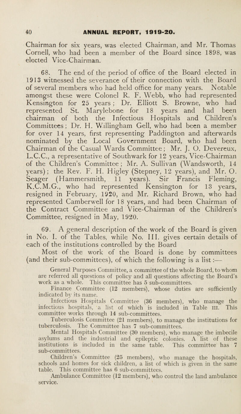 Chairman for six years, was elected Chairman, and Mr. Thomas Cornell, who had been a member of the Board since 1898, was elected Vice-Chairman. 68. The end of the period of office of the Board elected in 1913 witnessed the severance of their connection with the Board of several members who had held office for many years. Notable amongst these were Colonel R. F. Webb, who had represented Kensington for 25 years ; Dr. Elliott S. Browne, who had represented St. Marylebone for 18 years and had been chairman of both the Infectious Hospitals and Childrens Committees; Dr. H. Willingham Gell, who had been a member for over 14 years, first representing Paddington and afterwards nominated by the Local Government Board, who had been Chairman of the Casual Wards Committee; Mr. J. O. Devereux, L.C.C., a representative of Southwark for 12 years, Vice-Chairman of the Children’s Committee; Mr. A. Sullivan (Wandsworth, 14 years); the Rev. F. H. Higley (Stepney, 12 years), and Mr. O. Seager (Hammersmith, 11 years). Sir Francis Fleming, K.C.M.G., who had represented Kensington for 13 years, resigned in February, 1920, and Mr. Richard Brown, who had represented Camberwell for 1 8 years, and had been Chairman of the Contract Committee and Vice-Chairman of the Children’s Committee, resigned in May, 1920. 69. A general description of the work of the Board is given in No. I. of the Tables, while No. III. gives certain details of each of the institutions controlled by the Board Most of the work of the Board is done by committees (and their sub-committees), of which the following is a list:— General Purposes Committee, a committee of the whole Board, to whom are referred all questions of policy and all questions affecting the Board's work as a whole. This committee has 5 sub-committees. Finance Committee (12 members), whose duties are sufficiently indicated bv its name. Infectious Hospitals Committee (36 members), wdio manage the infectious hospitals, a list of which is included in Table III. This committee works through 14 sub-committees. Tuberculosis Committee (21 members), to manage the institutions for tuberculosis. The Committee has 7 sub-committees. Mental Hospitals Committee (30 members), who manage the imbecile asylums and the industrial and epileptic colonies. A list of these institutions is included in the same table. This committee has 7 sub-committees. Children’s Committee (25 members), who manage the hospitals, schools and homes for sick children, a list of which is given in the same table. This committee has 6 sub-committees. Ambulance Committee (12 members), who control the land ambulance service.