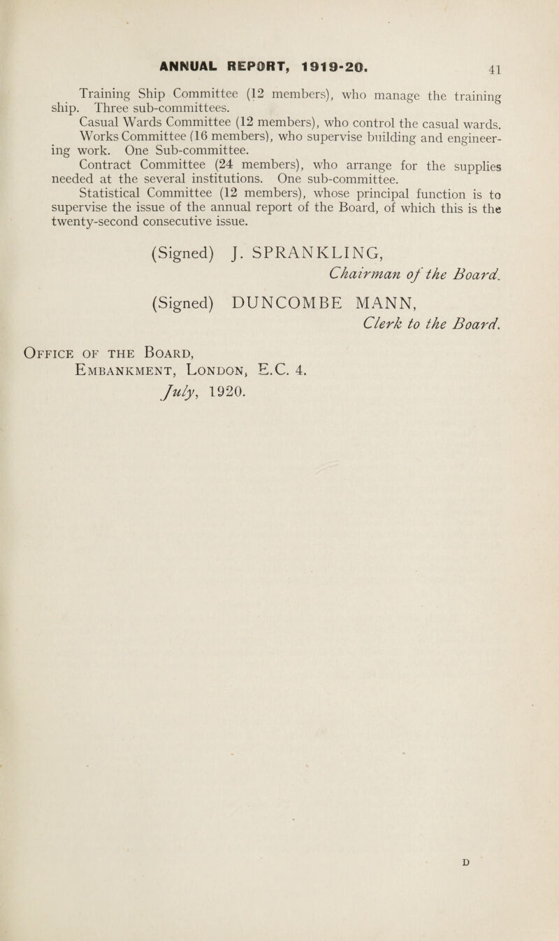 Training Ship Committee (12 members), who manage the training ship. Three sub-committees. Casual Wards Committee (12 members), who control the casual wards. Works Committee (16 members), who supervise building and engineer¬ ing work. One Sub-committee. Contract Committee (24 members), who arrange for the supplies needed at the several institutions. One sub-committee. Statistical Committee (12 members), whose principal function is to supervise the issue of the annual report of the Board, of which this is the twenty-second consecutive issue. (Signed) J. SPRANKLING, Chairman of the Board\ (Signed) BUNCOMBE MANN, Clerk to the Board\ Office of the Board, Embankment, London, E.C. 4. July, 1920. D