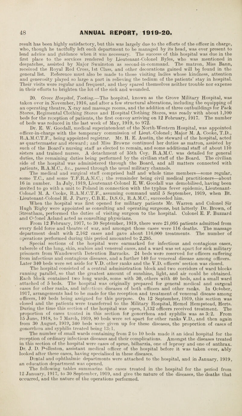 result has been highly satisfactory, but this was largely due to the efforts of the officer in charge, who, though he tactfully left each department to be managed by its head, was ever present to lend advice and guidance when it was necessary. The success of this hospital was due in the first place to the services rendered by Lieutenant-Colonel Byles, who was mentioned in despatches, assisted by Major Swainston as second-in-command. The matron, Miss Bann, received the Royal Red Cross, 1st Class, and other decorations gained will be found in the general list. Reference must also be made to those visiting ladies whose kindness, attention and generosity played so large a part in relieving the tedium of the patients’ stay in hospital. Their visits were regular and frequent, and they spared themselves neither trouble nor expense in their efforts to brighten the lot of the sick and wounded. 20. Grove Hospital, Tooting.—The hospital, known as the Grove Military Hospital, was taken over in November, 1916, and after a few structural alterations, including the equipping of an operating theatre, X-ray and massage rooms, and the addition of three outbuildings for Pack Stores, Regimental Clothing Stores and Hospital Clothing Stores, was ready with about 1,100 beds for the reception of patients, the first convoy arriving on 12 February, 1917. The number of beds was reduced in the last week of May, 1919, to 972. Dr. E. W. Goodall, medical superintendent of the North-Western Hospital, was appointed officer-in-charge with the temporary commission of Lieut.-Colonel; Major M. A. Cooke, T.D., R.A.M.C.T.F., being appointed registrar. Mr. H. E. Austin, the steward of the hospital, acted as quartermaster and steward; and Miss Browne continued her duties as matron, assisted by such of the Board’s nursing staff as elected to remain, and some additional staff of about 110 sisters and trained nurses. A detachment of 35th Coy. R.A.M.C. was detailed for general duties, the remaining duties being performed by the civilian staff of the Board. The civilian side of the hospital was administered through the Board, and all matters connected with patients, R.A.M.C., &c., passed through the usual military channels. The medical and surgical staff comprised half and whole time members—some regular, some T.C., and some T.F.R.A.M.C,; the remainder being civil medical practitioners—about 16 in number. In July, 1919, Lieutenant-Colonel E. W. Goodall was demobilised, having been invited to go with a unit to Poland in connection with the typhus fever epidemic, Lieutenant- Colonel M. A. Cooke, R.A.M.C.T.F., assuming command until 5 September, 1919, when Bt. Lieutenant-Colonel H. J. Parry, C.B.E., D.S.O., R.A.M.C., succeeded him. When the hospital was first opened for military patients Mr. Warren and Colonel Sir Hugh Rigby were appointed as consulting and operating surgeons, but latterly Dr. Brown, of Streatham, performed the duties of visiting surgeon to the hospital. Colonel E. F. Buzzard and Colonel Acland acted as consulting physicians. From 12 February, 1917, to 30 September, 1919, there were 21,095 patients admitted from every field force and theatre of war, and amongst those cases were 116 deaths. The massage department dealt with 2,162 cases and gave about 116,000 treatments. The number of operations performed during this period amounted to 2,295. Special sections of the hospital were earmarked for infectious and contagious cases, tubercle of the lung, skin, scabies and venereal cases, and a ward was set apart for sick military prisoners from Wandsworth Detention Barracks. 24 beds were reserved for officers suffering from infectious and contagious diseases, and a further 140 for venereal disease among officers. Later 340 beds were set aside for V.D. other ranks and the V.D. officers’ section was closed. The hospital consisted of a central administration block and two corridors of ward blocks running parallel, so that the greatest amount of sunshine, light, and air could be obtained. Each block contained two long wards, some with 30, others with 40 beds, and a small ward attached of 5 beds. The hospital was originally prepared for general medical and surgical cases for other ranks, and infectious diseases of both officers and other ranks. In October, 1917, arrangements had to be made for the reception and treatment of venereal disease among officers, 140 beds being assigned for this purpose. On 12 September, 1919, this section was closed and the patients were transferred to the Military Hospital, Hemel Hempstead, Herts. During the time this section of the hospital was open, 1,132 officers received treatment. The proportion of cases treated in this section for gonorrhoea and syphilis was as 3:2. From 15 June, 1918, to 7 March, 1919, 80 beds were set apart for other ranks V.D., and then again from 30 August, 1919, 340 beds were given up for these diseases, the proportion of cases of gonorrhoea and syphilis treated being 13:1. The number of small wards containing from 2 to 10 beds made it an ideal hospital for the reception of ordinary infectious diseases and their complications. Amongst the diseases treated in this section of the hospital were cases of sprue, bilharzia, one of leprosy and one of anthrax. Dr. J. D. THlleston, assistant medical officer of the hospital before it was taken over, ably looked after these cases, having specialised in these diseases. Dental and ophthalmic departments were attached to the hospital, and in January. 1919, an education department was opened. The following tables summarize the cases treated in the hospital for the period from 12 January, 1917, to 30 September, 1919, and give the nature of the diseases, the deaths that occurred, and the nature of the operations performed.