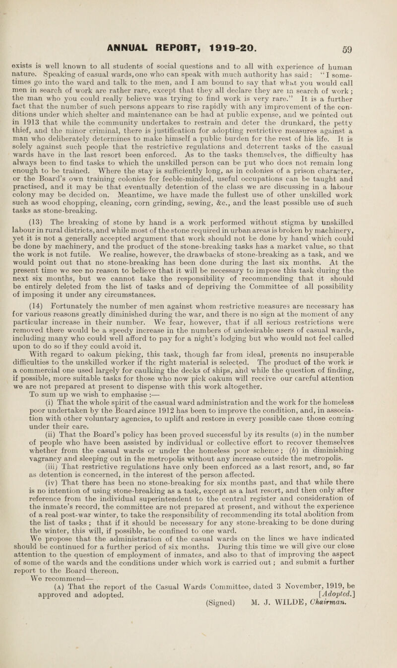 exists is well known to all students of social questions and to all with experience of human nature. Speaking of casual wards,one who can speak with much authority has said : “I some¬ times go into the ward and talk to the men, and I am bound to say that what you would call men in search of work are rather rare, except that they all declare they are 1x1 search of work; the man who you could really believe was trying to find work is very rare.” It is a further fact that the number of such persons appears to rise rapidly with any improvement of the con¬ ditions under which shelter and maintenance can be had at public expense, and we pointed out in 1913 that while the community undertakes to restrain and deter the drunkard, the petty thief, and the minor criminal, there is justification for adopting restrictive measures against a man who deliberately determines to make himself a public burden for the rest of his life. It is solely against such people that the restrictive regulations and deterrent tasks of the casual wards have in the last resort been enforced. As to the tasks themselves, the difficulty has always been to find tasks to which the unskilled person can be put who does not remain long enough to be trained. Where the stay is sufficiently long, as in colonies of a prison character, or the Board’s own training colonies for feeble-minded, useful occupations can be taught and practised, and it may be that eventually detention of the class we are discussing in a labour colony may be decided on. Meantime, we have made the fullest use of other unskilled work such as wood chopping, cleaning, corn grinding, sewing, &c., and the least possible use of such tasks as stone-brealdng. (13) The breaking of stone by hand is a work performed without stigma by unskilled labour in rural districts, and while most of the stone required in urban areas is broken by machinery, yet it is not a generally accepted argument that work should not be done by hand which could be done by machinery, and the product of the stone-breaking tasks has a market value, so that the work is not futile. We realise, however, the drawbacks of stone-breaking as a task, and we would point out that no stone-breaking has been done during the last six months. At the present time we see no reason to believe that it will be necessary to impose this task during the next six months, but we cannot take the responsibility of recommending that it should be entirely deleted from the list of tasks and of depriving the Committee of all possibility of imposing it under any circumstances. (14) Fortunately the number of men against whom restrictive measures are necessary has for various reasons greatly diminished during the war, and there is no sign at the moment of any particular increase in their number. We fear, however, that if all serious restrictions were removed there would be a speedy increase in the numbers of undesirable users of casual wards, including many who could well afford to pay for a night’s lodging but who would not feel called upon to do so if they could avoid it. With regard to oakum picking, this task, though far from ideal, presents no insuperable difficulties to the unskilled worker if the right material is selected. The product of the work is a commercial one used largely for caulking the decks of ships, and while the question of finding, if possible, more suitable tasks for those who now pick oakum will receive our careful attention we are not prepared at present to dispense with this work altogether. To sum up we wish to emphasise :— (i) That the whole spirit of the casual ward administration and the work for the homeless poor undertaken by the Board .since 1912 has been to improve the condition, and, in associa¬ tion with other voluntary agencies, to uplift and restore in every possible case those coming under their care. (ii) That the Board’s policy has been proved successful by its results (a) in the number of people who have been assisted by individual or collective effort to recover themselves whether from the casual wards or under the homeless poor scheme ; (b) in diminishing vagrancy and sleeping out in the metropolis without any increase outside the metropolis. (iii) That restrictive regulations have only been enforced as a last resort, and, so far as detention is concerned, in the interest of the person affected. (iv) That there has been no stone-breaking for six months past, and that while there is no intention of using stone-breaking as a task, except as a last resort, and then only after reference from the individual superintendent to the central register and consideration of the inmate’s record, the committee are not prepared at present, and without the experience of a real post-war winter, to take the responsibility of recommending its total abolition from the list of tasks ; that if it should be necessary for any stone-breaking to be done during the winter, this will, if possible, be confined to one ward. We propose that the administration of the casual wards on the lines we have indicated should be continued for a further period of six months. During this time we will give our close attention to the question of employment of inmates, and also to that of improving the aspect of some of the wards and the conditions under which work is carried out; and submit a further report to the Board thereon. We recommend— (a) That the report of the Casual Wards Committee, dated 3 November, 1919, be approved and adopted. [Adopted.] (Signed) M. J. WILDE, Chairman.