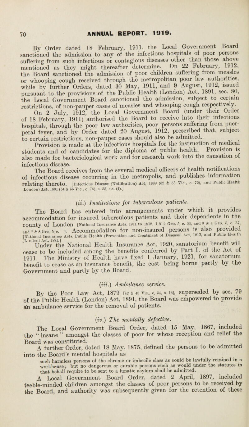 By Order dated 18 February, 1911, the Local Government Board sanctioned the admission to any of the infectious hospitals of poor persons suffering from such infectious or contagious diseases other than those above mentioned as they might thereafter determine. On 22 February, 1912, the Board sanctioned the admission of poor children suffering from measles or whooping cough received through the metropolitan poor law authorities, while by further Orders, dated 30 May, 1911, and 9 August, 1912, issued pursuant to the provisions of the Public Health (London) Act, 1891, sec. 80, the Local Government Board sanctioned the admission, subject to certain restrictions, of non-pauper cases of measles and whooping cough respectively. On 2 July, 1912, the Local Government Board (under their Order of 18 February, 1911) authorised the Board to receive into their infectious hospitals, through the poor law authorities, poor persons suffering fiom puer¬ peral fever, and by Order dated 20 August, 1912, prescribed that, subject to certain restrictions, non-pauper cases should also be admitted. Provision is made at the infectious hospitals for the instruction of medical students and of candidates for the diploma of public health. Provision is also made for bacteriological work and for research work into the causation of infectious disease. The Board receives from the several medical officers of health notifications of infectious disease occurring in the metropolis, and publishes information relating thereto. [Infectious Disease (Notification) Act, 1889 (52 & 53 Vic., c. 72), and Public Health London) Act, 1891 (54 & 55 Vic., c. 76), s. 55, s.s. (4).] (ii.) Institutions for tuberculous patients. The Board has entered into arrangements under which it provides accommodation for insured tuberculous patients and their dependents in the COUnty of London [National Insurance Acts, 1911 to 1918, 1 & 2 Geo. 5, c. 55, and 3 & 4 Geo. ■>, c. 37, and 7 & 8 Geo. 5, C. ]. Accommodation for non-insured persons is also provided [National Insurance Acts, Public Health (Prevention and Treatment of Disease! Act, 1913, and Public Hea.th (L ndon) Act, 1891.] , • i n, -ii Under the National Health Insurance Act, 1920, sanatorium benefit will cease to be included among the benefits conferred by Part I. of the Act of 1911. The Ministry of Health have fixed 1 January, 1921, for sanatorium benefit to cease as an insurance benefit, the cost being borne partly by the Government and partly by the Board. (Hi.) Ambulance service. By the Poor Law Act, 1879 [42 & 43 vie., c. 54, s. 16], superseded by sec. /9 of the Public Health (London) Act, 1891, the Board was empowered to provide an ambulance service for the removal of patients. (iv.) The mentally defective. The Local Government Board Order, dated 15 May, 1867, included the “ insane ” amongst the classes of poor for whose reception and relief the Board was constituted. A further Order, dated 18 May, 1875, defined the persons to be admitted into the Board’s mental hospitals as such harmless persons of the chronic or imbecile class as could be lawfully retained in a workhouse ; but no dangerous or curable persons such as would under the statutes in that behalf require to be sent to a lunatic asylum shall be admitted. A Local Government Board Order, dated 2 April, 1897, included feeble-minded children amongst the classes of poor persons to be received by the Board, and authority was subsequently given for the retention of these