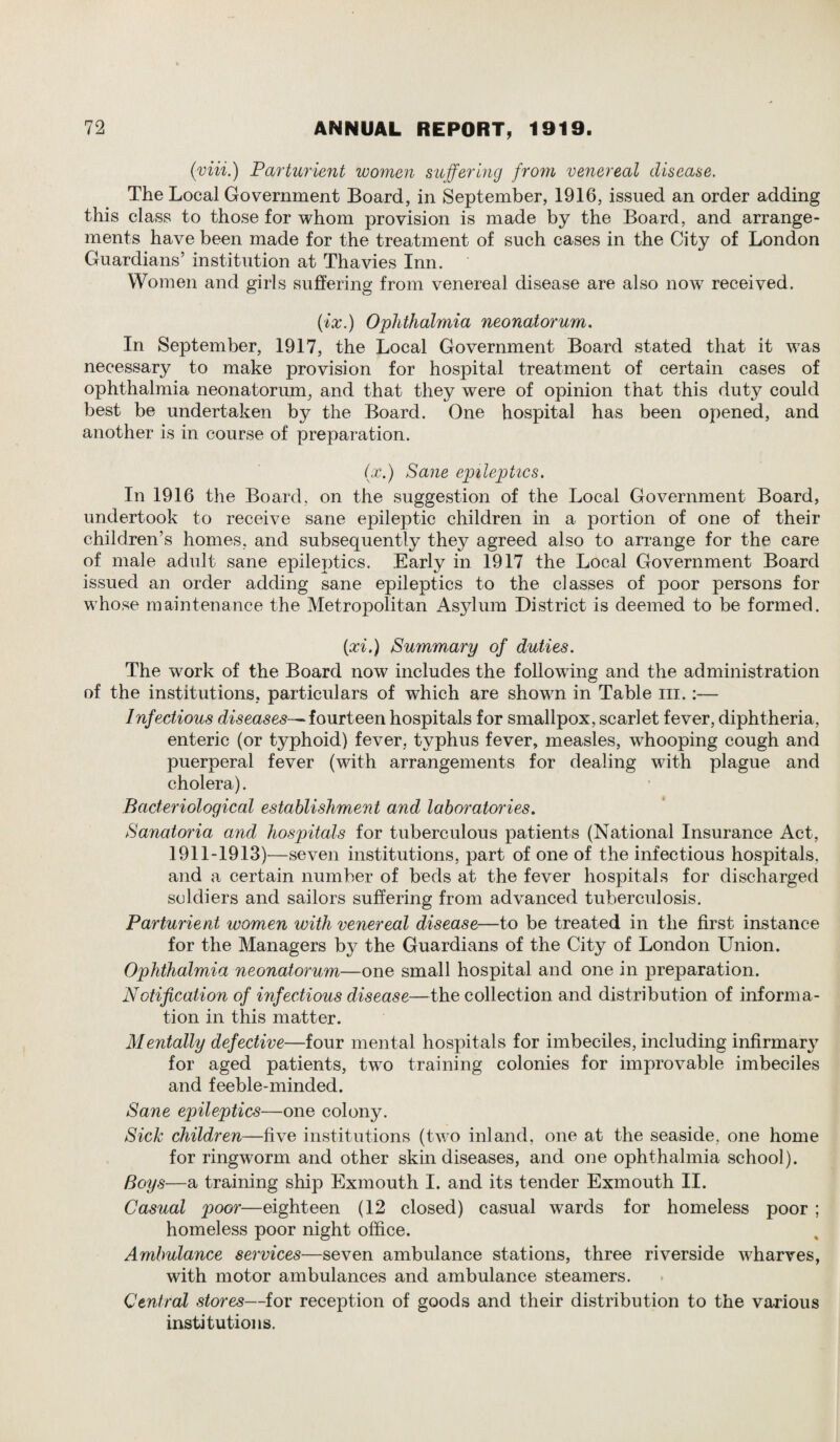 (viii.) Parturient women suffering fro7n venereal disease. The Local Government Board, in September, 1916, issued an order adding this class to those for whom provision is made by the Board, and arrange¬ ments have been made for the treatment of such cases in the City of London Guardians’ institution at Thavies Inn. Women and girls suffering from venereal disease are also now received. (ix.) Ophthalmia neonatorum. In September, 1917, the Local Government Board stated that it was necessary to make provision for hospital treatment of certain cases of ophthalmia neonatorum, and that they were of opinion that this duty could best be undertaken by the Board. One hospital has been opened, and another is in course of preparation. (x.) Sane epileptics. In 1916 the Board, on the suggestion of the Local Government Board, undertook to receive sane epileptic children in a portion of one of their children’s homes, and subsequently they agreed also to arrange for the care of male adult sane epileptics. Early in 1917 the Local Government Board issued an order adding sane epileptics to the classes of poor persons for whose maintenance the Metropolitan Asylum District is deemed to be formed. {pci.) Summary of duties. The work of the Board now includes the following and the administration of the institutions, particulars of which are shown in Table in.:— Infectious diseases— fourteen hospitals for smallpox, scarlet fever, diphtheria, enteric (or typhoid) fever, typhus fever, measles, whooping cough and puerperal fever (with arrangements for dealing with plague and cholera). Bacteriological establishment and laboratories. Sanatoria and hospitals for tuberculous patients (National Insurance Act, 1911-1913)—seven institutions, part of one of the infectious hospitals, and a certain number of beds at the fever hospitals for discharged soldiers and sailors suffering from advanced tuberculosis. Parturient women with venereal disease—to be treated in the first instance for the Managers by the Guardians of the City of London Union. Ophthalmia neonatorum—one small hospital and one in preparation. Notification of infectious disease—the collection and distribution of informa¬ tion in this matter. Mentally defective—four mental hospitals for imbeciles, including infirmary for aged patients, two training colonies for improvable imbeciles and feeble-minded. Sane epileptics—one colony. Sick children—five institutions (two inland, one at the seaside, one home for ringworm and other skin diseases, and one ophthalmia school). Boys—a training ship Exmouth I. and its tender Exmouth II. Casual poor—eighteen (12 closed) casual wards for homeless poor ; homeless poor night office. Ambulance services—seven ambulance stations, three riverside wharves, with motor ambulances and ambulance steamers. Central stores—for reception of goods and their distribution to the various institutions.