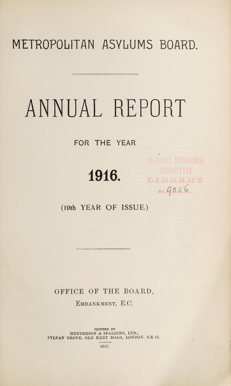 METROPOLITAN ASYLUMS BOARD. ANNUAL REPORT FOR THE YEAR 1916. ,o.Qo i (19th YEAR OF ISSUE.) OFFICE OF THE BOARD, Embankment, E.C. PRINTED BY HENDERSON & SPALDING, LTD., SYLVAN GROVE, OLD KENT ROAD, LONDON. S.E 15. 1917.