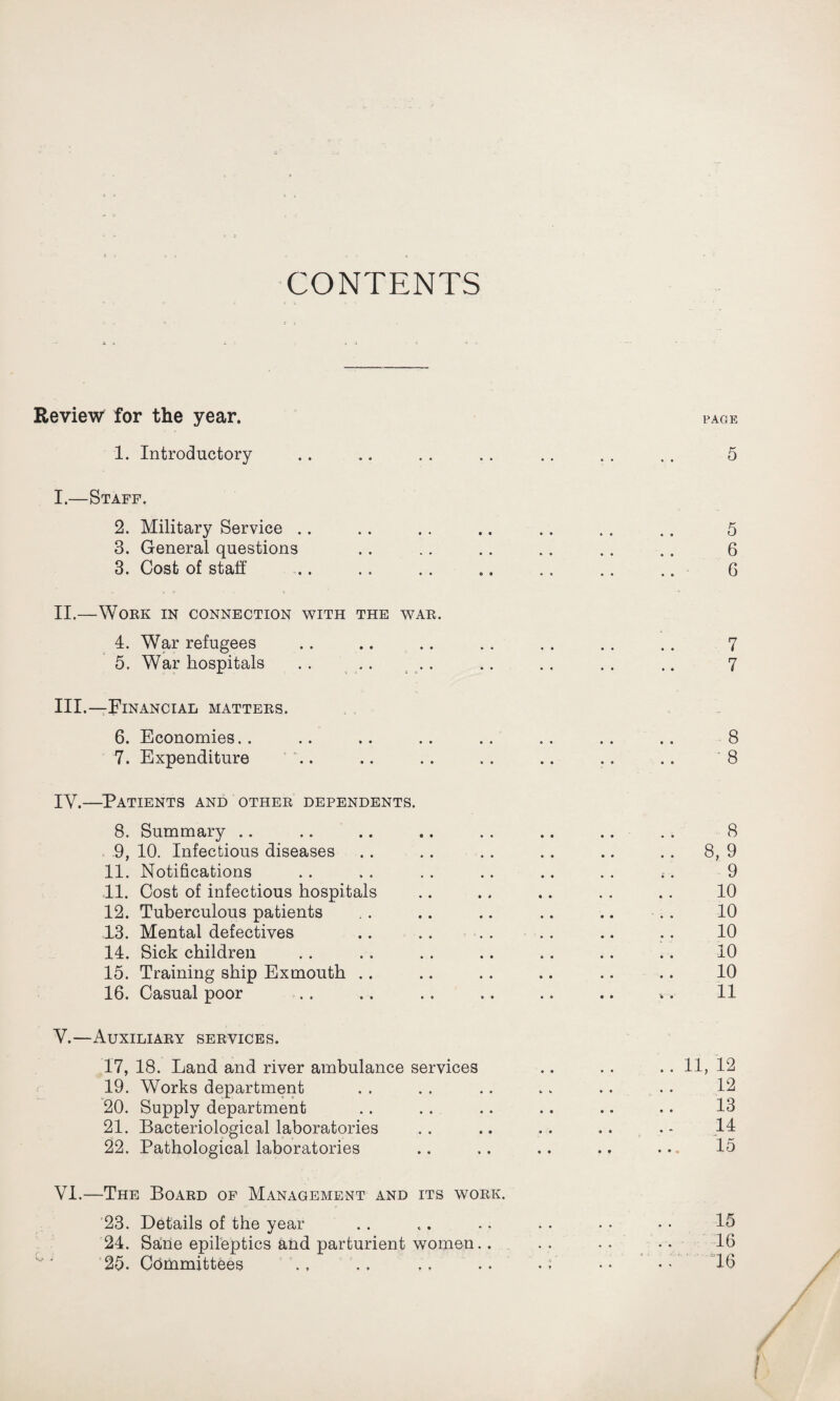 CONTENTS Review for the year. PAGE 1. Introductory .. .. . . .. .. . . . . 5 I. —Staff. 2. Military Service .. .. . . .. .. . . .. 5 3. General questions .. .. .. .. .. .. 6 3. Cost of staff .. .. .. .. .. .. .. 6 II. —Work in connection with the war. 4. War refugees . . .. .. .. . . . . .. 7 5. War hospitals .. .. .. .. .. . . .. 7 III. —Financial matters. 6. Economies. . .. .. .. . . . . . . .. 8 7. Expenditure ’ \. .. . . . . .. .. .. 8 IY.—Patients and other dependents. 8. Summary .. .. .. .. . . .. .. . . 8 9. 10. Infectious diseases .. .. .. .. .. . . 8, 9 11. Notifications .. . . .. .. .. . . ;. 9 11. Cost of infectious hospitals .. .. .. . . .. 10 12. Tuberculous patients .. .. .. .. .. .. 10 13. Mental defectives .. .. . . .. .. .. 10 14. Sick children . . .. . . .. . . .. .. 10 15. Training ship Exmouth .. .. . . .. .. .. 10 16. Casual poor .. .. .. .. .. .. .. 11 Y.—Auxiliary services. 17. 18. Land and river ambulance services .. .. .. 11, 12 19. Works department . . . . .. .. .. . . 12 20. Supply department . . . . .. . . .. . . 13 21. Bacteriological laboratories . . .. .. . . . - 14 22. Pathological laboratories .. .. .. .. ... 15 VI.—The Board of Management and its work. 23. Details of the year . . .. .. . • • • • • 15 24. Sane epileptics and parturient women.. . . . .. •• 16 25. Committees .. .. .. .. . ;* •• •• 16 !