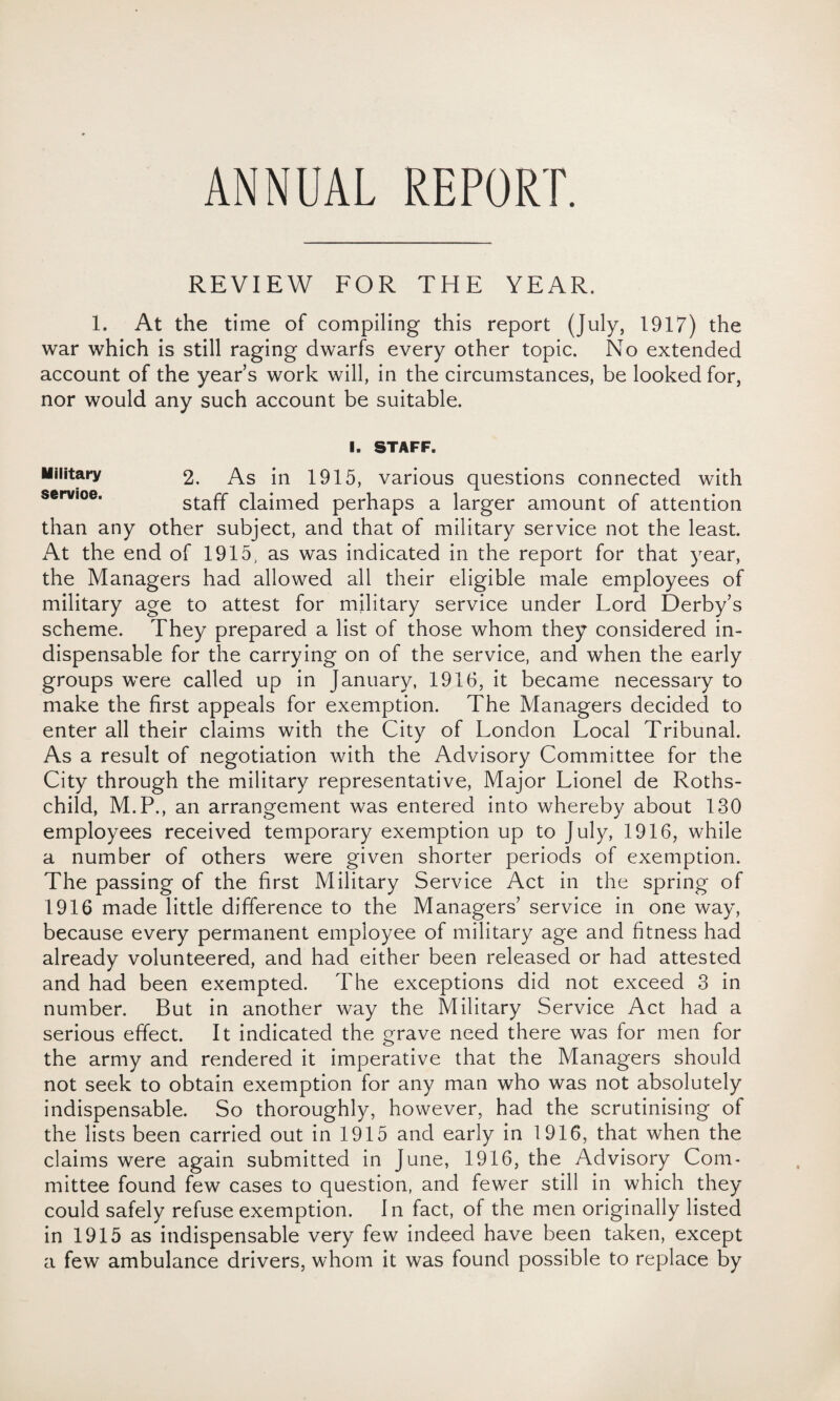 ANNUAL REPORT. REVIEW FOR THE YEAR. 1. At the time of compiling this report (July, 1917) the war which is still raging dwarfs every other topic. No extended account of the year s work will, in the circumstances, be looked for, nor would any such account be suitable. I. STAFF. Military 2, As in 1915, various questions connected with staff claimed perhaps a larger amount of attention than any other subject, and that of military service not the least. At the end of 1915, as was indicated in the report for that year, the Managers had allowed all their eligible male employees of military age to attest for military service under Lord Derby’s scheme. They prepared a list of those whom they considered in¬ dispensable for the carrying on of the service, and when the early groups were called up in January, 1916, it became necessary to make the first appeals for exemption. The Managers decided to enter all their claims with the City of London Local Tribunal. As a result of negotiation with the Advisory Committee for the City through the military representative, Major Lionel de Roths¬ child, M.P., an arrangement was entered into whereby about 130 employees received temporary exemption up to July, 1916, while a number of others were given shorter periods of exemption. The passing of the first Military Service Act in the spring of 1916 made little difference to the Managers’ service in one way, because every permanent employee of military age and fitness had already volunteered, and had either been released or had attested and had been exempted. The exceptions did not exceed 3 in number. But in another way the Military Service Act had a serious effect. It indicated the grave need there was for men for the army and rendered it imperative that the Managers should not seek to obtain exemption for any man who was not absolutely indispensable. So thoroughly, however, had the scrutinising of the lists been carried out in 1915 and early in 1916, that when the claims were again submitted in June, 1916, the Advisory Com¬ mittee found few cases to question, and fewer still in which they could safely refuse exemption. In fact, of the men originally listed in 1915 as indispensable very few indeed have been taken, except a few ambulance drivers, whom it was found possible to replace by