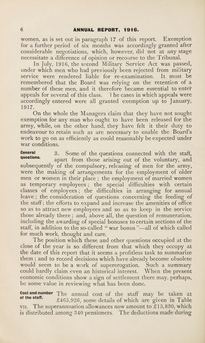 women, as is set out in paragraph 17 of this report. Exemption for a further period of six months was accordingly granted after considerable negotiations, which, however, did not at any stage necessitate a difference of opinion or recourse to the Tribunal. In July, 1916, the second Military Service Act was passed, under which men who had previously been rejected from military service were rendered liable for re-examination. It must be remembered that the Board was relying on the retention of a number of these men, and it therefore became essential to enter appeals for several of this class. i he cases in which appeals were accordingly entered were all granted exemption up to January, 1917. On the whole the Managers claim that they have not sought exemption for any man who ought to have been released for the army, while, on the other hand, they have felt it their duty to endeavour to retain such as are necessary to enable the Board’s work to go on as efficiently as could reasonably be expected under war conditions. General 3. Some of the questions connected with the staft, questions. apart from those arising out of the voluntary, and subsequently of the compulsory, releasing of men for the army, were the making of arrangements for the employment of older men or women in their place ; the employment of married women as temporary employees ; the special difficulties with certain classes of employees; the difficulties in arranging for annual leave ; the consideration of questions concerning the feeding of the staff; the efforts to expand and increase the amenities of office so as to attract new employees and so as to keep in the service those already there ; and, above all, the question of remuneration, including the awarding of special bonuses to certain sections of the staff, in addition to the so-called “ war bonus ”—all of which called for much work, thought and care. The position which these and other questions occupied at the close of the year is so different from that which they occupy at the date of this report that it seems a profitless task to summarize them ; and to record decisions which have already become obsolete would seem to be a work of supererogation. Such a summary could hardly claim even an historical interest. When the present economic conditions show a sign of settlement there may, perhaps, be some value in reviewing what has been done. Cost and number The annual cost of the staff may be taken at of the staff. £465,926, some details of which are given in Table vn. The superannuation allowances now amount to £15,830, which is distributed among 340 pensioners. The deductions made during