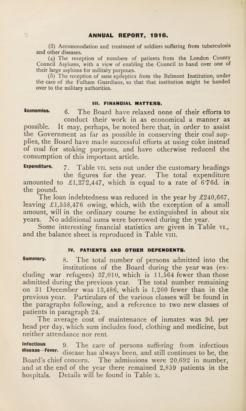 (3) Accommodation and treatment of soldiers suffering from tuberculosis and other diseases. (4) The reception of numbers of patients from the London County Council Asylums, with a view of enabling the Council to hand over one of their large asylums for military purposes. (5) The reception of sane epileptics from the Belmont Institution, under the care of the Fulham Guardians, so that that institution might be handed over to the military authorities. III. FINANCIAL MATTERS. Economies. 6. The Board have relaxed none of their efforts to conduct their work in as economical a manner as possible. It may, perhaps, be noted here that, in order to assist the Government as far as possible in conserving their coal sup¬ plies, the Board have made successful efforts at using coke instead of coal for stoking purposes, and have otherwise reduced the consumption of this important article. Expenditure. 7. Table vii. sets out under the customary headings the figures for the year. The total expenditure amounted to £1,272,447, which is equal to a rate of 6’76d. in the pound. The loan indebtedness was reduced in the year by £240,667, leaving £1,558,476 owing, which, with the exception of a small amount, will in the ordinary course be extinguished in about six years. No additional sums were borrowed during the year. Some interesting financial statistics are given in Table vi., and the balance sheet is reproduced in Table vm. IV. PATIENTS AND OTHER DEPENDENTS- Summary. 8. The total number of persons admitted into the institutions of the Board during the year was (ex¬ cluding war refugees) 37,010, which is 11,564 fewer than those admitted during the previous year. The total number remaining on 31 December was 13,486, which is 1,260 fewer than in the previous year. Particulars of the various classes will be found in the paragraphs following, and a reference to two new classes of patients in paragraph 24. The average cost of maintenance of inmates was 9d. per head per day, which sum includes food, clothing and medicine, but neither attendance nor rent. infectious 9 The care of persons suffering from infectious disease—Fever. qisease has alwayS been, and still continues to be, the Board’s chief concern. The admissions were 20,692 in number, and at the end of the year there remained 2,859 patients in the hospitals. Details will be found in Table x.