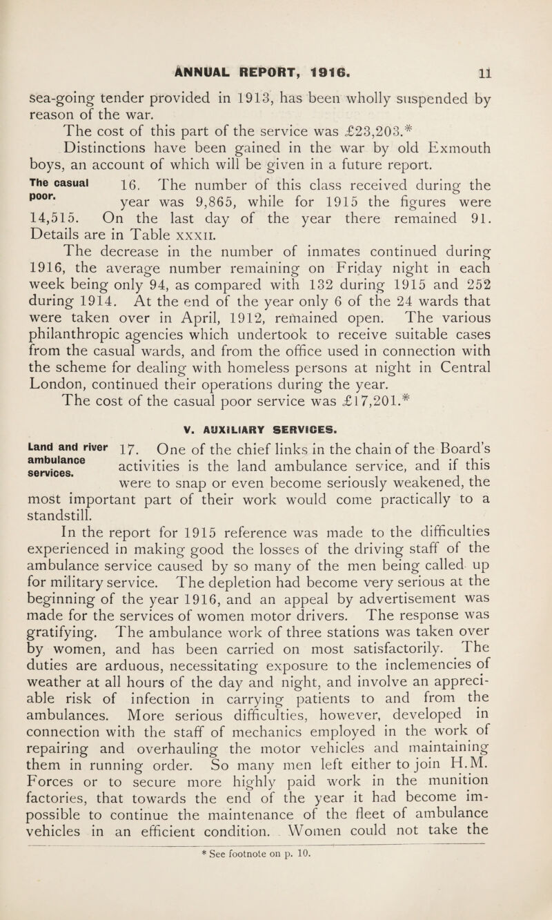 sea-going tender provided in 1913, has been wholly suspended by reason of the war. The cost of this part of the service was £23,203.# Distinctions have been gained in the war by old Exmouth boys, an account of which will be given in a future report. The casual 16. The number of this class received during the poor' year was 9,865, while for 1915 the figures were 14,515. On the last day of the year there remained 91. Details are in Table xxxn. The decrease in the number of inmates continued during 1916, the average number remaining on Friday night in each week being only 94, as compared with 132 during 1915 and 252 during 1914. At the end of the year only 6 of the 24 wards that were taken over in April, 1912, remained open. The various philanthropic agencies which undertook to receive suitable cases from the casual wards, and from the office used in connection with the scheme for dealing with homeless persons at night in Central London, continued their operations during the year. The cost of the casual poor service was £17,201 A V. AUXILIARY SERVICES. Land and river ^7. One of the chief links in the chain of the Board’s criui>rrC8 activities is the land ambulance service, and if this services w’ere to snap or even become seriously weakened, the most important part of their work would come practically to a standstill. In the report for 1915 reference was made to the difficulties experienced in making good the losses of the driving staff of the ambulance service caused by so many of the men being called up for military service. The depletion had become very serious at the beginning of the year 1916, and an appeal by advertisement was made for the services of women motor drivers. The response was gratifying. The ambulance work of three stations was taken over by women, and has been carried on most satisfactorily. The duties are arduous, necessitating exposure to the inclemencies of weather at all hours of the day and night, and involve an appreci¬ able risk of infection in carrying patients to and from the ambulances. More serious difficulties, however, developed in connection with the staff of mechanics employed in the work of repairing and overhauling the motor vehicles and maintaining them in running order. So many men left either to join H.M. Forces or to secure more highly paid work in the munition factories, that towards the end of the year it had become im¬ possible to continue the maintenance of the fleet of ambulance vehicles in an efficient condition. Women could not take the * See footnote on p. 10.