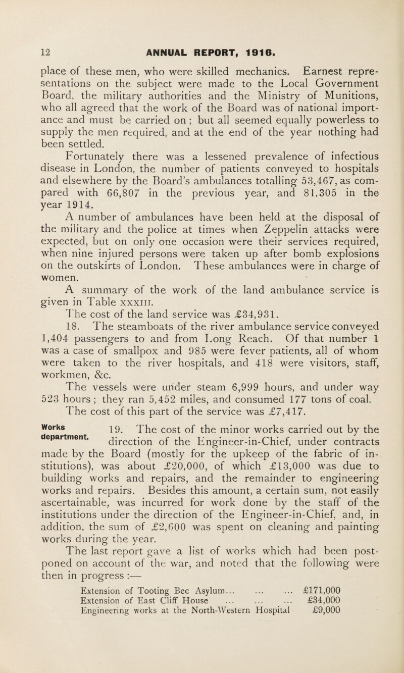 place of these men, who were skilled mechanics. Earnest repre* sentations on the subject were made to the Local Government Board, the military authorities and the Ministry of Munitions, who all agreed that the work of the Board was of national import¬ ance and must be carried on ; but all seemed equally powerless to supply the men required, and at the end of the year nothing had been settled. Fortunately there was a lessened prevalence of infectious disease in London, the number of patients conveyed to hospitals and elsewhere by the Board’s ambulances totalling 53,467, as com¬ pared with 66,807 in the previous year, and 81,305 in the year 1914. A number of ambulances have been held at the disposal of the military and the police at times when Zeppelin attacks were expected, but on only one occasion were their services required, when nine injured persons were taken up after bomb explosions on the outskirts of London. These ambulances were in charge of women. A summary of the work of the land ambulance service is given in Table xxxiii. The cost of the land service was £34,931. 18. The steamboats of the river ambulance service conveyed 1,404 passengers to and from Long Reach. Of that number 1 was a case of smallpox and 985 were fever patients, all of whom were taken to the river hospitals, and 418 were visitors, staff, workmen, &c. The vessels were under steam 6,999 hours, and under way 523 hours ; they ran 5,452 miles, and consumed 177 tons of coal. The cost of this part of the service was £7,417. Works 19. The cost of the minor works carried out by the department. direction of the Engineer-in-Chief, under contracts made by the Board (m os tty for the upkeep of the fabric of in¬ stitutions), was about £20,000, of which £13,000 was due to building works and repairs, and the remainder to engineering works and repairs. Besides this amount, a certain sum, not easily ascertainable, was incurred for work done by the staff of the institutions under the direction of the Engineer-in-Chief, and, in addition, the sum of £2,600 was spent on cleaning and painting works during the year. The last report gave a list of works which had been post¬ poned on account of the war, and noted that the following were then in progress :— Extension of Tooting Bee Asylum... ... ... £171,000 Extension of East Cliff House ... ... ... £34,000 Engineering works at the North-Western Hospital £9,000