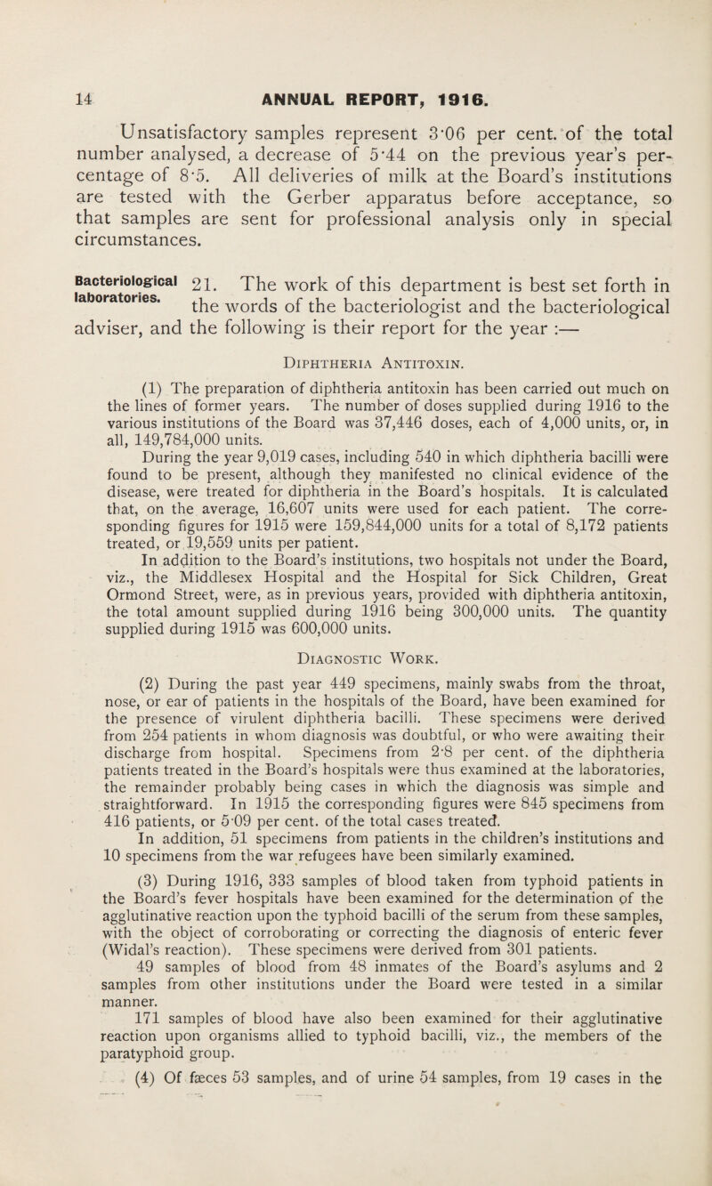 Unsatisfactory samples represent 3’06 per cent/of the total number analysed, a decrease of 5*44 on the previous year’s per¬ centage of 8*5. All deliveries of milk at the Board’s institutions are tested with the Gerber apparatus before acceptance, so that samples are sent for professional analysis only in special circumstances. Bacteriological 21. The work of this department is best set forth in laboratories. WOrds of the bacteriologist and the bacteriological adviser, and the following is their report for the year :— Diphtheria Antitoxin. (1) The preparation of diphtheria antitoxin has been carried out much on the lines of former years. The number of doses supplied during 1916 to the various institutions of the Board was 37,446 doses, each of 4,000 units, or, in all, 149,784,000 units. During the year 9,019 cases, including 540 in which diphtheria bacilli were found to be present, although they manifested no clinical evidence of the disease, were treated for diphtheria in the Board’s hospitals. It is calculated that, on the average, 16,607 units were used for each patient. The corre¬ sponding figures for 1915 were 159,844,000 units for a total of 8,172 patients treated, or 19,559 units per patient. In addition to the Board’s institutions, two hospitals not under the Board, viz., the Middlesex Hospital and the Hospital for Sick Children, Great Ormond Street, were, as in previous years, provided with diphtheria antitoxin, the total amount supplied during 1916 being 300,000 units. The quantity supplied during 1915 was 600,000 units. Diagnostic Work. (2) During the past year 449 specimens, mainly swabs from the throat, nose, or ear of patients in the hospitals of the Board, have been examined for the presence of virulent diphtheria bacilli. These specimens were derived from 254 patients in whom diagnosis was doubtful, or who were awaiting their discharge from hospital. Specimens from 2*8 per cent, of the diphtheria patients treated in the Board’s hospitals were thus examined at the laboratories, the remainder probably being cases in which the diagnosis was simple and straightforward. In 1915 the corresponding figures were 845 specimens from 416 patients, or 5‘09 per cent, of the total cases treated. In addition, 51 specimens from patients in the children’s institutions and 10 specimens from the war refugees have been similarly examined. (3) During 1916, 333 samples of blood taken from typhoid patients in the Board’s fever hospitals have been examined for the determination of the agglutinative reaction upon the typhoid bacilli of the serum from these samples, with the object of corroborating or correcting the diagnosis of enteric fever (Widal’s reaction). These specimens were derived from 301 patients. 49 samples of blood from 48 inmates of the Board’s asylums and 2 samples from other institutions under the Board were tested in a similar manner. 171 samples of blood have also been examined for their agglutinative reaction upon organisms allied to typhoid bacilli, viz., the members of the paratyphoid group. . « (4) Of fseces 53 samples, and of urine 54 samples, from 19 cases in the