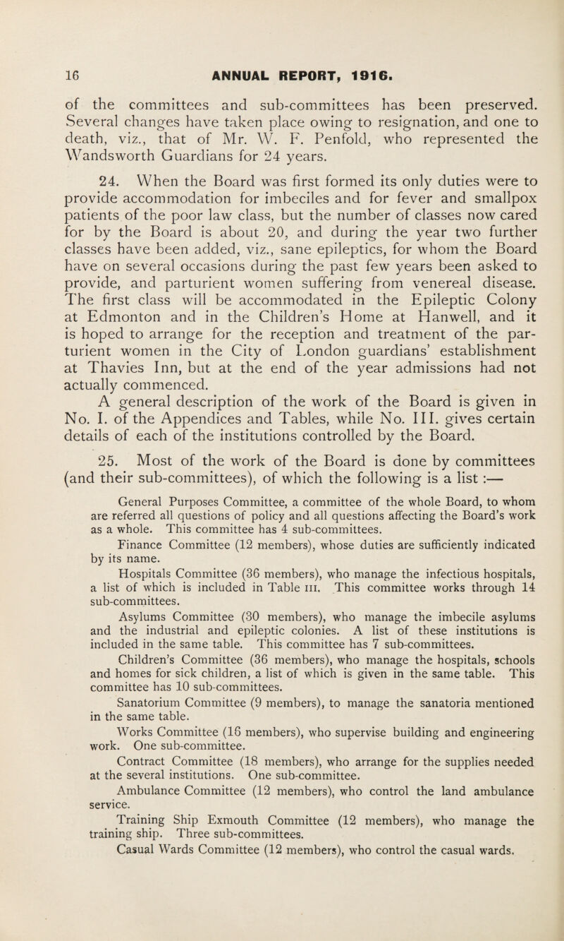 of the committees and sub-committees has been preserved. Several changes have taken place owing to resignation, and one to death, viz., that of Mr. W. F. Penfold, who represented the Wandsworth Guardians for 24 years. 24. When the Board was first formed its only duties were to provide accommodation for imbeciles and for fever and smallpox patients of the poor law class, but the number of classes now cared for by the Board is about 20, and during the year two further classes have been added, viz., sane epileptics, for whom the Board have on several occasions during the past few years been asked to provide, and parturient women suffering from venereal disease. The first class will be accommodated in the Epileptic Colony at Edmonton and in the Children’s Home at Hanwell, and it is hoped to arrange for the reception and treatment of the par¬ turient women in the City of London guardians’ establishment at Thavies Inn, but at the end of the year admissions had not actually commenced. A general description of the work of the Board is given in No. I. of the Appendices and Tables, while No. III. gives certain details of each of the institutions controlled by the Board. 25. Most of the work of the Board is done by committees (and their sub-committees), of which the following is a list :— General Purposes Committee, a committee of the whole Board, to whom are referred all questions of policy and all questions affecting the Board’s work as a whole. This committee has 4 sub-committees. Finance Committee (12 members), whose duties are sufficiently indicated by its name. Hospitals Committee (36 members), who manage the infectious hospitals, a list of which is included in Table hi. This committee works through 14 sub-committees. Asylums Committee (30 members), who manage the imbecile asylums and the industrial and epileptic colonies. A list of these institutions is included in the same table. This committee has 7 sub-committees. Children’s Committee (36 members), who manage the hospitals, schools and homes for sick children, a list of which is given in the same table. This committee has 10 sub-committees. Sanatorium Committee (9 members), to manage the sanatoria mentioned in the same table. Works Committee (16 members), who supervise building and engineering work. One sub-committee. Contract Committee (18 members), who arrange for the supplies needed at the several institutions. One sub-committee. Ambulance Committee (12 members), who control the land ambulance service. Training Ship Exmouth Committee (12 members), who manage the training ship. Three sub-committees. Casual Wards Committee (12 members), who control the casual wards.