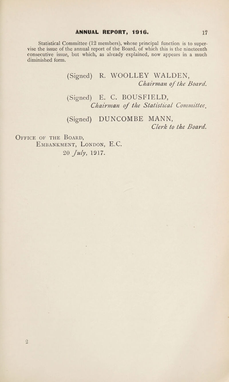 Statistical Committee (12 members), whose principal function is to super¬ vise the issue of the annual report of the Board, of which this is the nineteenth consecutive issue, but which, as already explained, now appears in a much diminished form, (Signed) R. WOOLLEY WALDEN, Chairman of the Board. (Signed) E. C. BOUSFIELD, Chairman of the Statistical Committee. (Signed) DUNCOMBE MANN, Clerk to the Board. Office of the Board, Embankment, London, E.C. 20 July, 1917. 9,