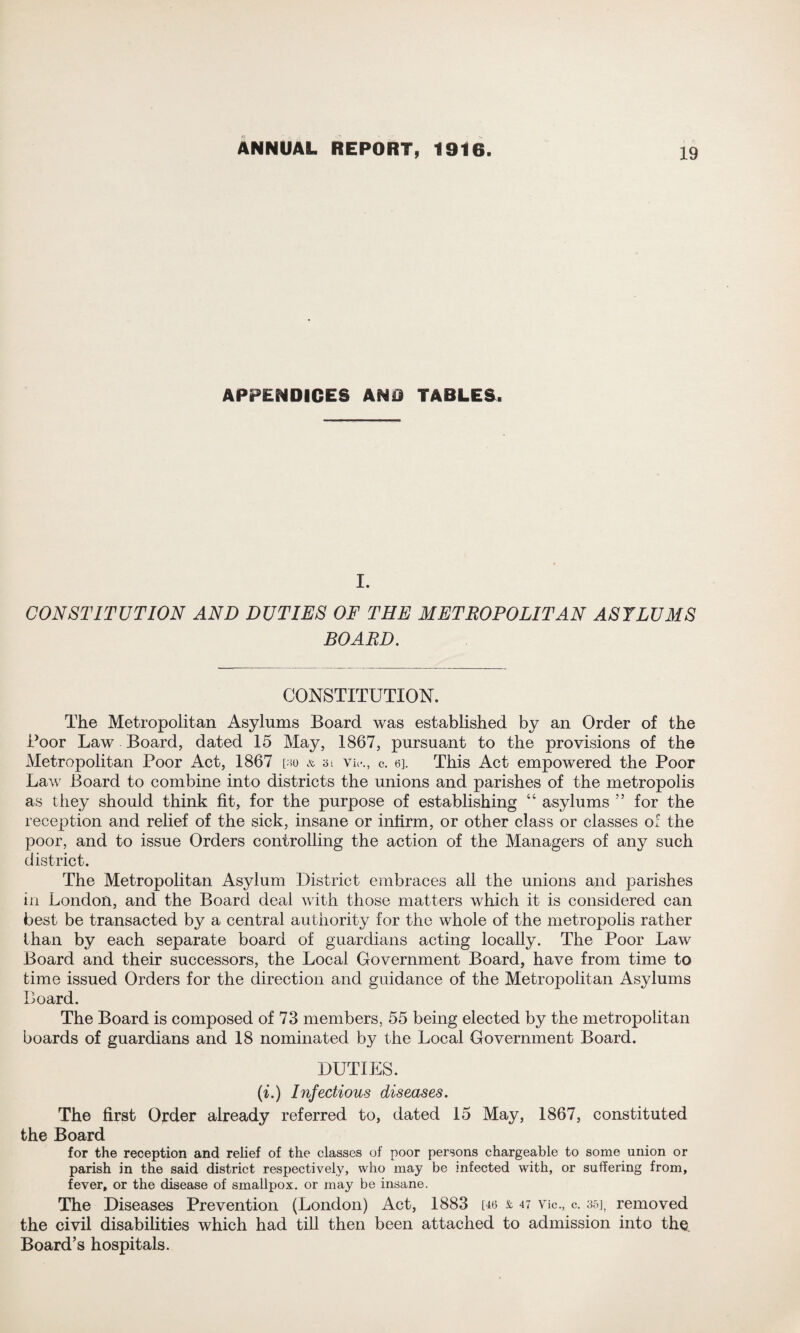 APPENDICES AND TABLES. I. CONSTITUTION AND DUTIES OF THE METROPOLITAN ASYLUMS BOARD. CONSTITUTION. The Metropolitan Asylums Board was established by an Order of the Boor Law Board, dated 15 May, 1867, pursuant to the provisions of the Metropolitan Poor Act, 1867 [ho & 3i vie., c. 6]. This Act empowered the Poor Law Board to combine into districts the unions and parishes of the metropolis as they should think fit, for the purpose of establishing “ asylums ” for the reception and relief of the sick, insane or inlirm, or other class or classes of the poor, and to issue Orders controlling the action of the Managers of any such district. The Metropolitan Asylum District embraces all the unions and parishes in London, and the Board deal with those matters which it is considered can best be transacted by a central authority for the whole of the metropolis rather than by each separate board of guardians acting locally. The Poor Law Board and their successors, the Local Government Board, have from time to time issued Orders for the direction and guidance of the Metropolitan Asylums Board. The Board is composed of 73 members, 55 being elected by the metropolitan boards of guardians and 18 nominated by the Local Government Board. DUTIES. (i.) Infectious diseases. The first Order already referred to, dated 15 May, 1867, constituted the Board for the reception and relief of the classes of poor persons chargeable to some union or parish in the said district respectively, who may be infected with, or suffering from, fever, or the disease of smallpox, or may be insane. The Diseases Prevention (London) Act, 1883 [46 & 47 Vic., c. 35], removed the civil disabilities which had till then been attached to admission into the Board’s hospitals.