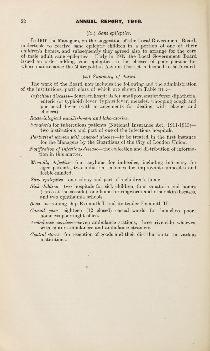 (ix.) Sane epileptics. In 1916 the Managers, on the suggestion of the Local Government Board, undertook to receive sane epileptic children in a portion of one of their children’s homes, and subsequently they agreed also to arrange for the care of male adult sane epileptics. Early in 1917 the Local Government Board issued an order adding sane epileptics to the classes of poor persons for whose maintenance the Metropolitan Asylum District is deemed to be formed. (x.) Summary of duties. The work of the Board now includes the following and the administration of the institutions, particulars of which are shown in Table m. :— Infectious diseases— fourteen hospitals for smallpox, scarlet fever, diphtheria, enteric (or typhoid) fever typhus fever, measles, whooping cough and puerperal fever (with arrangements for dealing with plague and cholera). Bacteriological establishment and laboratories. Sanatoria for tuberculous patients (National Insurance Act, 1911-1913)— two institutions and part of one of'the infectious hospitals. Parturient women with venereal disease—to be treated in the first instance for the Managers by the Guardians of the City of London Union. Notification of infectious disease—the collection and distribution of informa¬ tion in this matter. Mentally defective—four asylums for imbeciles, including infirmary for aged patients, two industrial colonies for improvable imbeciles and feeble-minded. Sane epileptics—one colony and part of a children’s home. SicJc children—two hospitals for sick children, four sanatoria and homes (three at the seaside), one home for ringworm and other skin diseases, and two ophthalmia schools. Boys—a training ship Exmouth I. and its tender Exmouth II. Casual poor—eighteen (12 closed) casual wards for homeless poor ; homeless poor night office. Ambulance services—seven ambulance stations, three riverside wharves, with motor ambulances and ambulance steamers. Central stores—for reception of goods and their distribution to the various institutions.