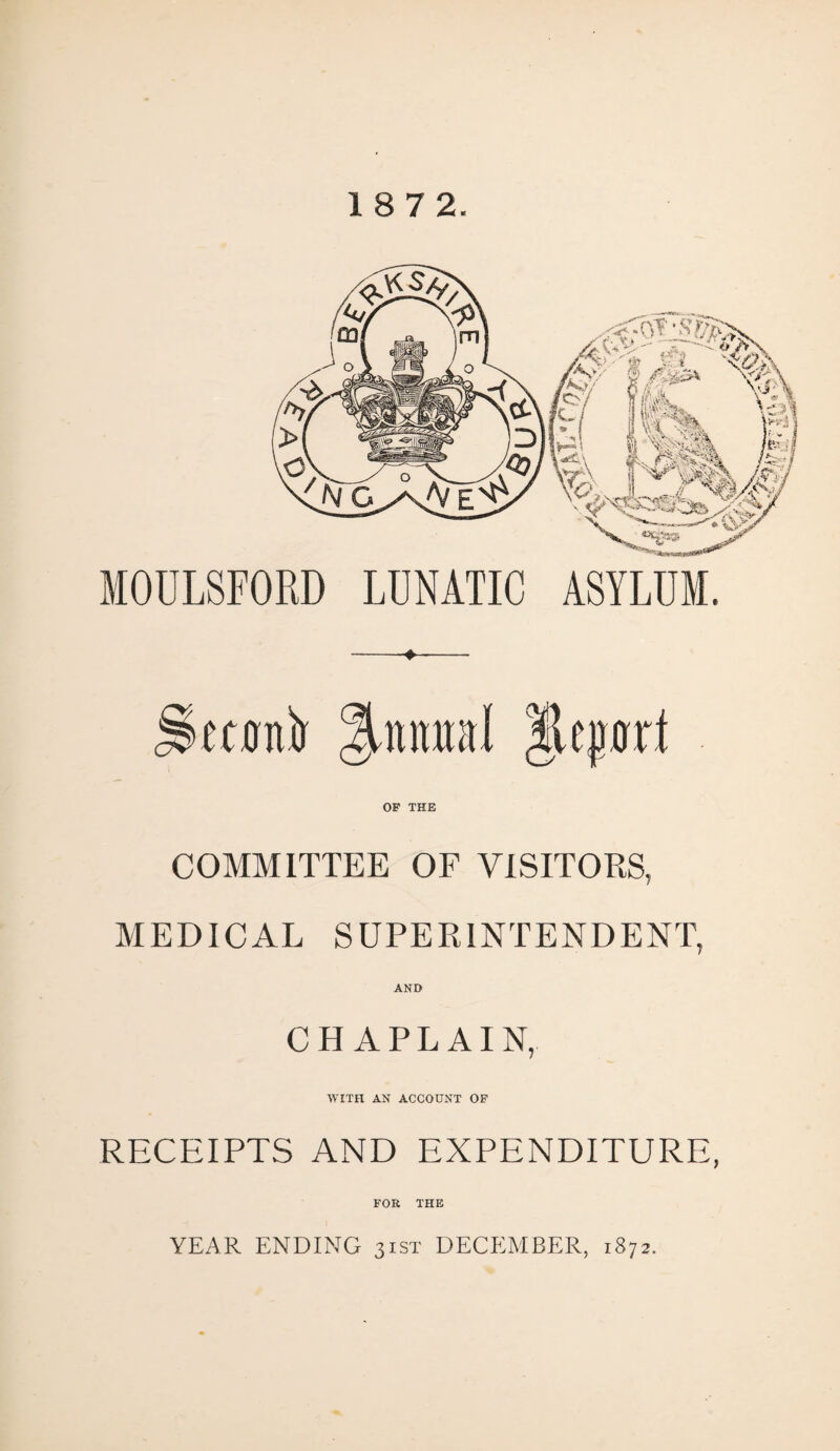 18 7 2. MOOLSFORD LUNATIC ASYLUM. Seconir ml |Uprt OF THE COMMITTEE OF VISITORS, MEDICAL SUPERINTENDENT, AND CHAPLAIN, WITH AN ACCOUNT OF RECEIPTS AND EXPENDITURE, FOR THE YEAR ENDING 31ST DECEMBER, 1872.