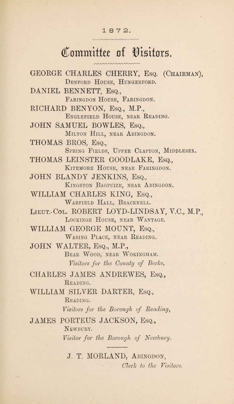 18 7 2. Committee of Visitors. GEORGE CHARLES CHERRY, Esq. (Chairman), Denford House, Hungerford. DANIEL BENNETT, Esq., Faringdon House, Faringdon. RICHARD BENYON, Esq., M.P., Englefield House, rear Reading. JOHN SAMUEL BOWLES, Esq., Milton Hill, near Abingdon. THOMAS BROS, Esq., Spring Fields, Upper Clapton, Middlesex. THOMAS LEINSTER GOODLAKE, Esq., Kitemore House, near Faringdon. JOHN BLANDY JENKINS, Esq, Kingston Bagpuize, near Abingdon. WILLIAM CHARLES KING, Esq, Warfield Hall, Bracknell. Lieut.-Col. ROBERT LOYD-LINDSAY, V.C, M.P., Lockinge House, near Wantage. WILLIAM GEORGE MOUNT, Esq, Wasing Place, near Reading. JOHN WALTER, Esq, M.P, Bear Wood, near Wokingham. Visitors for the County of Berks, CHARLES JAMES ANDREWES, Esq, Reading. WILLIAM SILVER DARTER, Esq, Reading. Visitors for the Borough of Beading, JAMES PORTEUS JACKSON, Esq, Newbury. Visitor for the Borough of Newbury. J. T. MORLAND, Abingdon, Clerk to the Visitors.