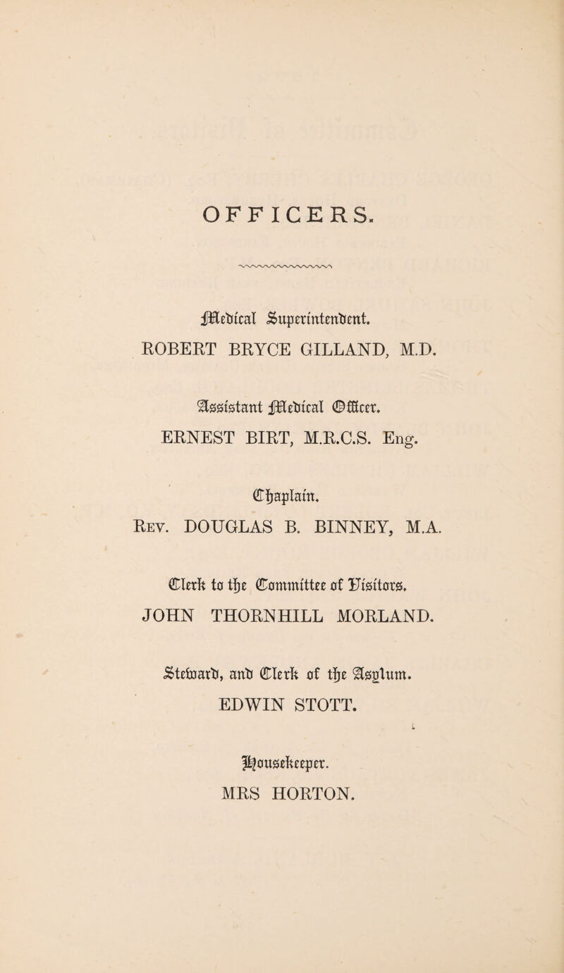 OFFICERS. fRedteal Superintendent ROBERT BRYCE GILLAND, M.D. Assistant JJKedfcal ©fKcer. ERNEST BIRT, M.R.C.S. Eng. Cfjaplam. Rev. DOUGLAS B. BINNEY, M.A. Clerk to tfje Committee of Uisitors. JOHN THORNHILL MORLAND. Steward, and Clerk of tfje Upturn. EDWIN STOTT. r housekeeper. MRS HORTON.