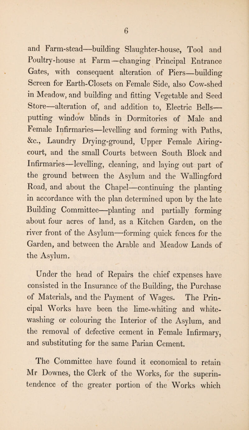 and Farm-stead—building Slaughter-house, Tool and Poultry-house at Farm—changing Principal Entrance Gates, with consequent alteration of Piers—building Screen for Earth-Closets on Female Side, also Cow-shed in Meadow, and building and fitting Vegetable and Seed Store—alteration of, and addition to, Electric Bells—- putting window blinds in Dormitories of Male and Female Infirmaries—levelling and forming with Paths, &c., Laundry Drying-ground, Upper Female Airing- court, and the small Courts between South Block and Infirmaries—levelling, cleaning, and laying out part of the ground between the Asylum and the Wallingford Road, and about the Chapel—continuing the planting in accordance with the plan determined upon by the late Building Committee—planting and partially forming about four acres of land, as a Kitchen Garden, on the river front of the Asylum—forming quick fences for the Garden, and between the Arable and Meadow Lands of the Asylum. Under the head of Repairs the chief expenses have consisted in the Insurance of the Building, the Purchase of Materials, and the Payment of Wages. The Prin¬ cipal Works have been the lime-whiting and white¬ washing or colouring the Interior of the Asylum, and the removal of defective cement in Female Infirmary, and substituting for the same Parian Cement. The Committee have found it economical to retain Mr Downes, the Clerk of the Works, for the superin¬ tendence of the greater portion of the Works which