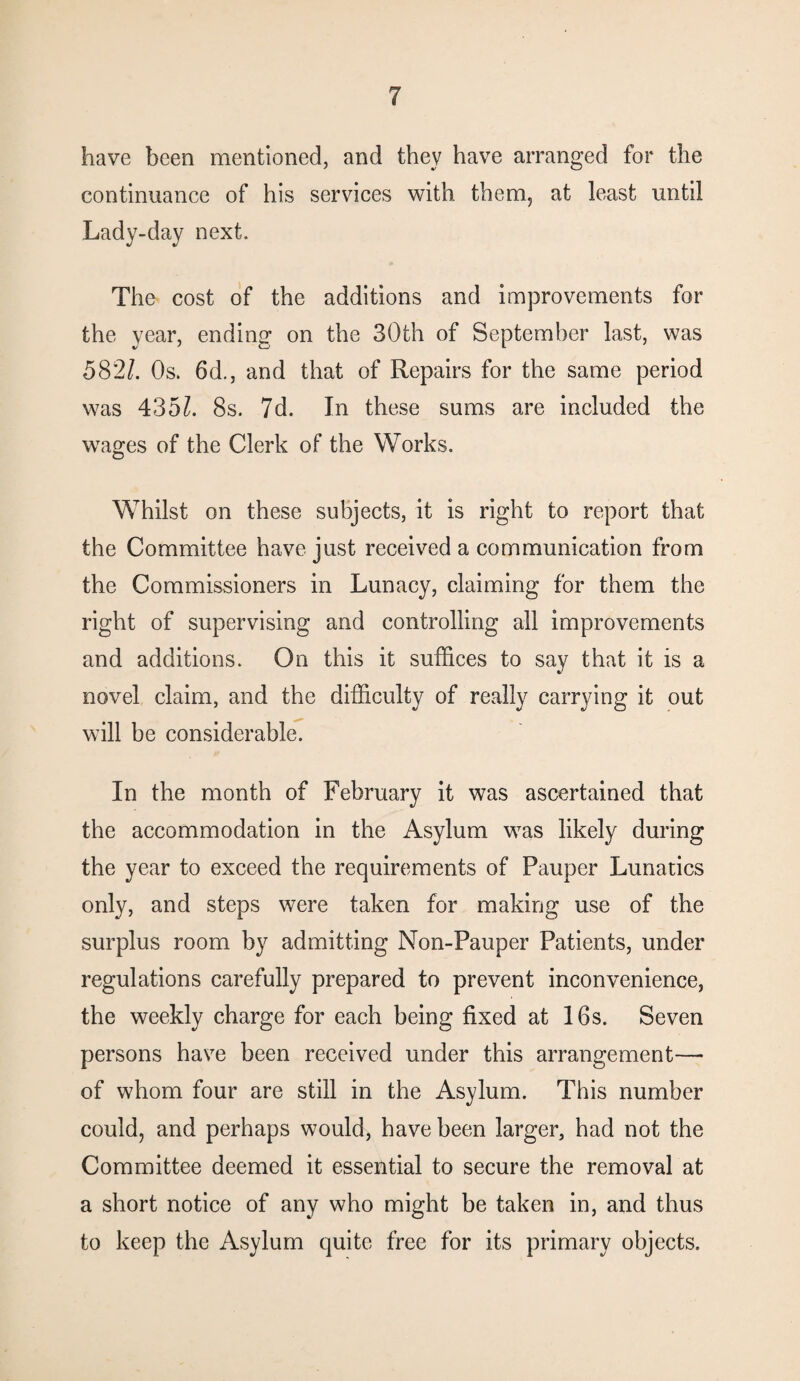 have been mentioned, and they have arranged for the continuance of his services with them, at least until Lady-day next. The cost of the additions and improvements for the year, ending on the 30th of September last, was 582/. Os. 6d., and that of Repairs for the same period was 435/. 8s. 7d. In these sums are included the wages of the Clerk of the Works. Whilst on these subjects, it is right to report that the Committee have just received a communication from the Commissioners in Lunacy, claiming for them the right of supervising and controlling all improvements and additions. On this it suffices to say that it is a novel claim, and the difficulty of really carrying it out will be considerable. In the month of February it was ascertained that the accommodation in the Asylum was likely during the year to exceed the requirements of Pauper Lunatics only, and steps were taken for making use of the surplus room by admitting Non-Pauper Patients, under regulations carefully prepared to prevent inconvenience, the weekly charge for each being fixed at 16s. Seven persons have been received under this arrangement—• of whom four are still in the Asylum. This number could, and perhaps would, have been larger, had not the Committee deemed it essential to secure the removal at a short notice of any who might be taken in, and thus to keep the Asylum quite free for its primary objects.