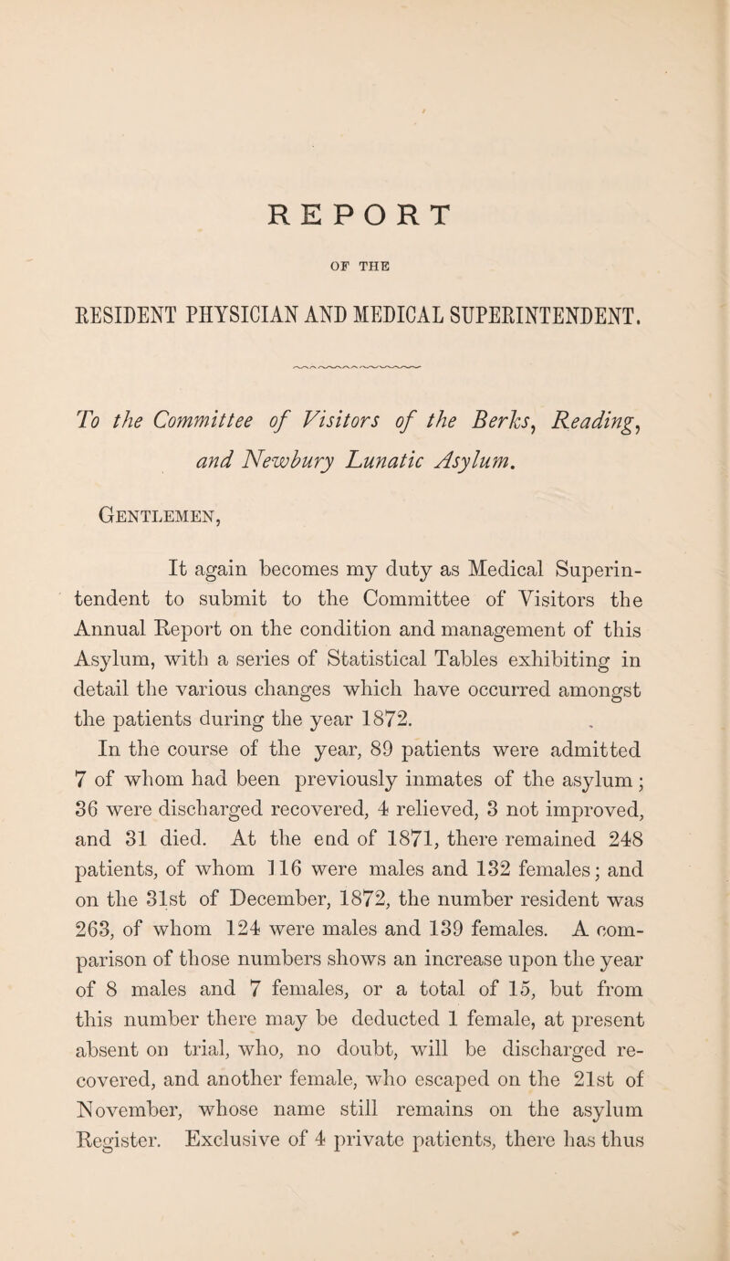 REPORT OF THE RESIDENT PHYSICIAN AND MEDICAL SUPERINTENDENT. To the Committee of Visitors of the Berks, Reading, and Newbury Lunatic Asylum. Gentlemen, It again becomes my duty as Medical Superin¬ tendent to submit to the Committee of Visitors the Annual Report on the condition and management of this Asylum, with a series of Statistical Tables exhibiting in detail the various changes which have occurred amongst the patients during the year 1872. In the course of the year, 89 patients were admitted 7 of whom had been previously inmates of the asylum; 86 were discharged recovered, 4 relieved, 3 not improved, and 31 died. At the end of 1871, there remained 248 patients, of whom 116 were males and 132 females; and on the 31st of December, 1872, the number resident was 263, of whom 124 were males and 139 females. A com¬ parison of those numbers shows an increase upon the year of 8 males and 7 females, or a total of 15, but from this number there may be deducted 1 female, at present absent on trial, who, no doubt, will be discharged re¬ covered, and another female, who escaped on the 21st of November, whose name still remains on the asylum Register. Exclusive of 4 private patients, there has thus