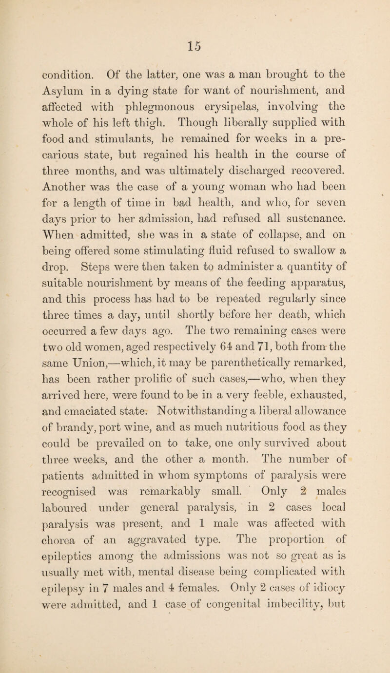 condition. Of the latter, one was a man brought to the Asylum in a dying state for want of nourishment, and affected with phlegmonous erysipelas, involving the whole of his left thigh. Though liberally supplied with food and stimulants, he remained for weeks in a pre¬ carious state, but regained his health in the course of three months, and was ultimately discharged recovered. Another was the case of a young woman who had been for a length of time in bad health, and who, for seven days prior to her admission, had refused all sustenance. When admitted, she was in a state of collapse, and on being offered some stimulating fluid refused to swallow a drop. Steps were then taken to administer a quantity of suitable nourishment by means of the feeding apparatus, and this process has had to be repeated regularly since three times a day, until shortly before her death, which occurred a few days ago. The two remaining cases were two old women, aged respectively 64 and 71, both from the same Union,—which, it may be parenthetically remarked, has been rather prolific of such cases,—who, when they arrived here, were found to be in a very feeble, exhausted, and emaciated state. Notwithstanding a liberal allowance of brandy, port wine, and as much nutritious food as they could be prevailed on to take, one only survived about three weeks, and the other a month. The number of patients admitted in whom symptoms of paralysis were recognised was remarkably small. Only 2 males laboured under general paralysis, in 2 cases local paralysis was present, and 1 male was affected with chorea of an aggravated type. The proportion of epileptics among the admissions was not so great as is usually met with, mental disease being complicated with epilepsy in 7 males and 4 females. Only 2 cases of idiocy were admitted, and 1 case of congenital imbecility, but