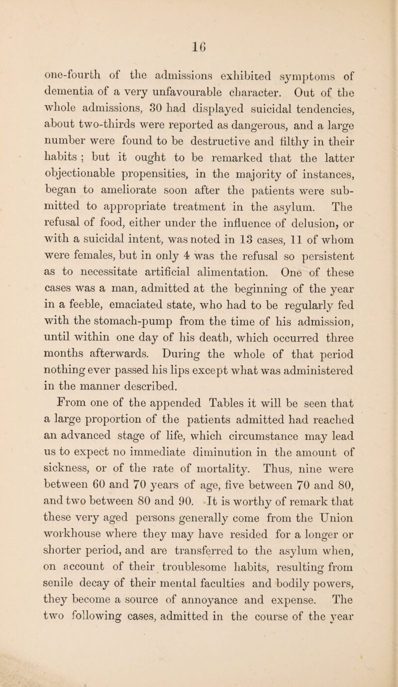 one-fourth of the admissions exhibited symptoms of dementia of a very unfavourable character. Out of the whole admissions, 30 had displayed suicidal tendencies, about two-thirds were reported as dangerous, and a large number were found to be destructive and filthy in their habits ; but it ought to be remarked that the latter objectionable propensities, in the majority of instances, began to ameliorate soon after the patients were sub¬ mitted to appropriate treatment in the asylum. The refusal of food, either under the influence of delusion, or with a suicidal intent, was noted in 13 cases, 11 of whom were females, but in only 4 was the refusal so persistent as to necessitate artificial alimentation. One of these cases was a man, admitted at the beginning of the year in a feeble, emaciated state, who had to be regularly fed with the stomach-pump from the time of his admission, until within one day of his death, which occurred three months afterwards. During the whole of that period nothing ever passed his lips except what was administered in the manner described. From one of the appended Tables it will be seen that a large proportion of the patients admitted had reached an advanced stage of life, which circumstance may lead us to expect no immediate diminution in the amount of sickness, or of the rate of mortality. Thus, nine were between 60 and 70 years of age, five between 70 and 80, and two between 80 and 90. It is worthy of remark that these very aged persons generally come from the Union workhouse where they may have resided for a longer or shorter period, and are transferred to the asylum when, on account of their troublesome habits, resulting from senile decay of their mental faculties and bodily powers, they become a source of annoyance and expense. The two following cases, admitted in the course of the year