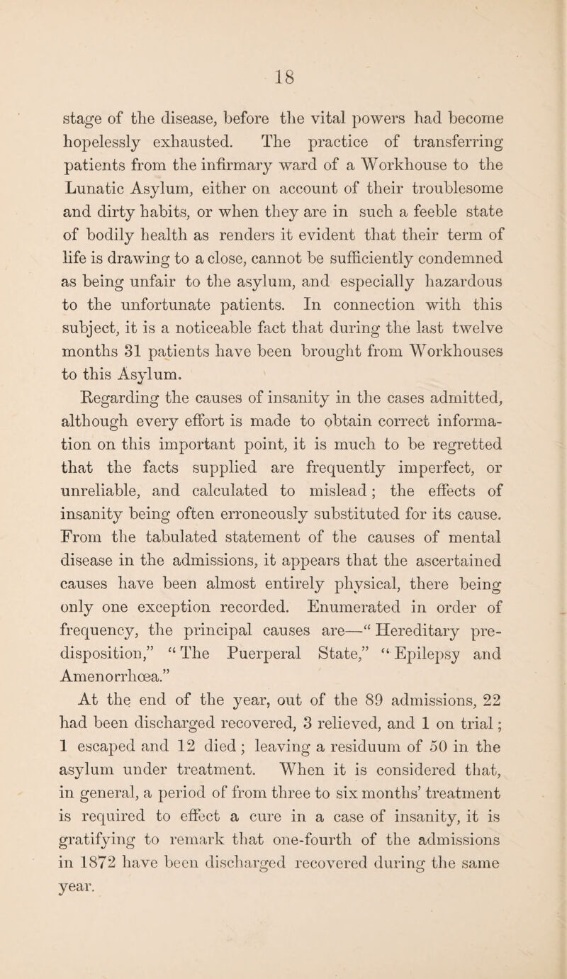 stage of the disease, before the vital powers had become hopelessly exhausted. The practice of transferring patients from the infirmary ward of a Workhouse to the Lunatic Asylum, either on account of their troublesome and dirty habits, or when they are in such a feeble state of bodily health as renders it evident that their term of life is drawing to a close, cannot be sufficiently condemned as being unfair to the asylum, and especially hazardous to the unfortunate patients. In connection with this subject, it is a noticeable fact that during the last twelve months 31 patients have been brought from Workhouses to this Asylum. Regarding the causes of insanity in the cases admitted, although every effort is made to obtain correct informa¬ tion on this important point, it is much to be regretted that the facts supplied are frequently imperfect, or unreliable, and calculated to mislead; the effects of insanity being often erroneously substituted for its cause. From the tabulated statement of the causes of mental disease in the admissions, it appears that the ascertained causes have been almost entirely physical, there being only one exception recorded. Enumerated in order of frequency, the principal causes are—“ Hereditary pre¬ disposition,” “The Puerperal State,” “Epilepsy and Amenorrhoea.” At the end of the year, out of the 89 admissions, 22 had been discharged recovered, 3 relieved, and 1 on trial; 1 escaped and 12 died; leaving a residuum of 50 in the asylum under treatment. When it is considered that, in general, a period of from three to six months’ treatment is required to effect a cure in a case of insanity, it is gratifying to remark that one-fourth of the admissions in 1872 have been discharged recovered during the same year.