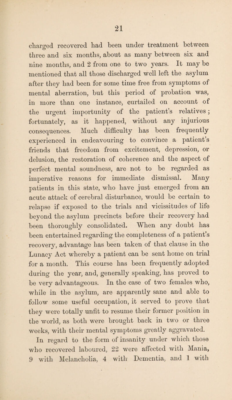 charged recovered had been under treatment between O three and six months, about as many between six and nine months, and 2 from one to two years. It may be mentioned that all those discharged well left the asylum after they had been for some time free from symptoms of mental aberration, but this period of probation was, in more than one instance, curtailed on account of the urgent importunity of the patient’s relatives; fortunately, as it happened, without any injurious consequences. Much difficulty has been frequently experienced in endeavouring to convince a patient’s friends that freedom from excitement, depression, or delusion, the restoration of coherence and the aspect of perfect mental soundness, are not to be regarded as imperative reasons for immediate dismissal. Many patients in this state, who have just emerged from an acute attack of cerebral disturbance, would be certain to relapse if exposed to the trials and vicissitudes of life beyond the asylum precincts before their recovery had been thoroughly consolidated. When any doubt has been entertained regarding the completeness of a patient’s recovery, advantage has been taken of that clause in the Lunacy Act whereby a patient can be sent home on trial for a month. This course has been frequently adopted during the year, and, generally speaking, has proved to be very advantageous. In the case of two females who, while in the asylum, are apparently sane and able to follow some useful occupation, it served to prove that they were totally unfit to resume their former position in the world, as both were brought back in two or three weeks, with their mental symptoms greatly aggravated. In regard to the form of insanity under which those who recovered laboured, 22 were affected with Mania, 9 with Melancholia, 4 with Dementia, and 1 with