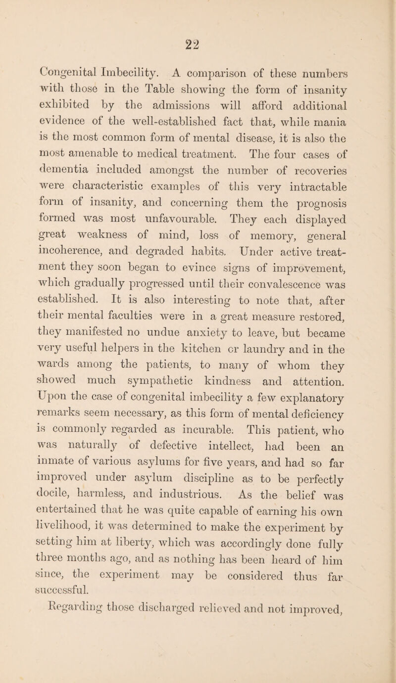 Congenital Imbecility. A comparison of these numbers with those in the Table showing the form of insanity exhibited by the admissions will afford additional evidence of the well-established fact that, while mania is the most common form of mental disease, it is also the most amenable to medical treatment. The four cases of dementia included amongst the number of recoveries were characteristic examples of this very intractable form of insanity, and concerning them the prognosis formed was most unfavourable. They each displayed great weakness of mind, loss of memory, general incoherence, and degraded habits. Under active treat¬ ment they soon began to evince signs of improvement, which gradually progressed until their convalescence was established. It is also interesting to note that, after their mental faculties were in a great measure restored, they manifested no undue anxiety to leave, but became very useful helpers in the kitchen or laundry and in the wards among the patients, to many of whom they showed much sympathetic kindness and attention. Upon the case of congenital imbecility a few explanatory remarks seem necessary, as this form of mental deficiency is commonly regarded as incurable. This patient, who was naturally of defective intellect, had been an inmate of various asylums for five years, and had so far improved under asylum discipline as to be perfectly docile, harmless, and industrious. As the belief was entertained that he was quite capable of earning his own livelihood, it was determined to make the experiment by setting him at liberty, which was accordingly done fully three months ago, and as nothing has been heard of him since, the experiment may be considered thus far successful. Regarding those discharged relieved and not improved,