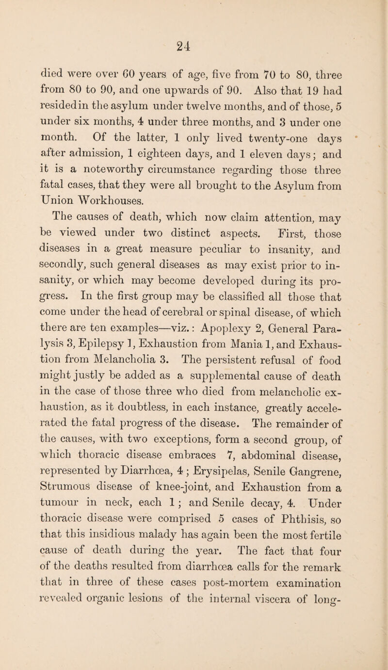 died were over GO years of age, five from 70 to 80, three from 80 to 90, and one upwards of 90. Also that 19 had resided in the asylum under twelve months, and of those, 5 under six months, 4 under three months, and 3 under one month. Of the latter, 1 only lived twenty-one days after admission, 1 eighteen days, and 1 eleven days; and it is a noteworthy circumstance regarding those three fatal cases, that they were all brought to the Asylum from Union Workhouses. The causes of death, which now claim attention, may be viewed under two distinct aspects. First, those diseases in a great measure peculiar to insanity, and secondly, such general diseases as may exist prior to in¬ sanity, or which may become developed during its pro¬ gress. In the first group may be classified all those that come under the head of cerebral or spinal disease, of which there are ten examples—viz.: Apoplexy 2, General Para¬ lysis 3, Epilepsy 1, Exhaustion from Mania 1, and Exhaus¬ tion from Melancholia 3. The persistent refusal of food might justly be added as a supplemental cause of death in the case of those three who died from melancholic ex¬ haustion, as it doubtless, in each instance, greatly accele¬ rated the fatal progress of the disease. The remainder of the causes, with two exceptions, form a second group, of which thoracic disease embraces 7, abdominal disease, represented by Diarrhoea, 4 ; Erysipelas, Senile Gangrene, Strumous disease of knee-joint, and Exhaustion from a tumour in neck, each 1; and Senile decay, 4. Under thoracic disease were comprised 5 cases of Phthisis, so that this insidious malady has again been the most fertile cause of death during the year. The fact that four of the deaths resulted from diarrhoea calls for the remark that in three of these cases post-mortem examination revealed organic lesions of the internal viscera of long-