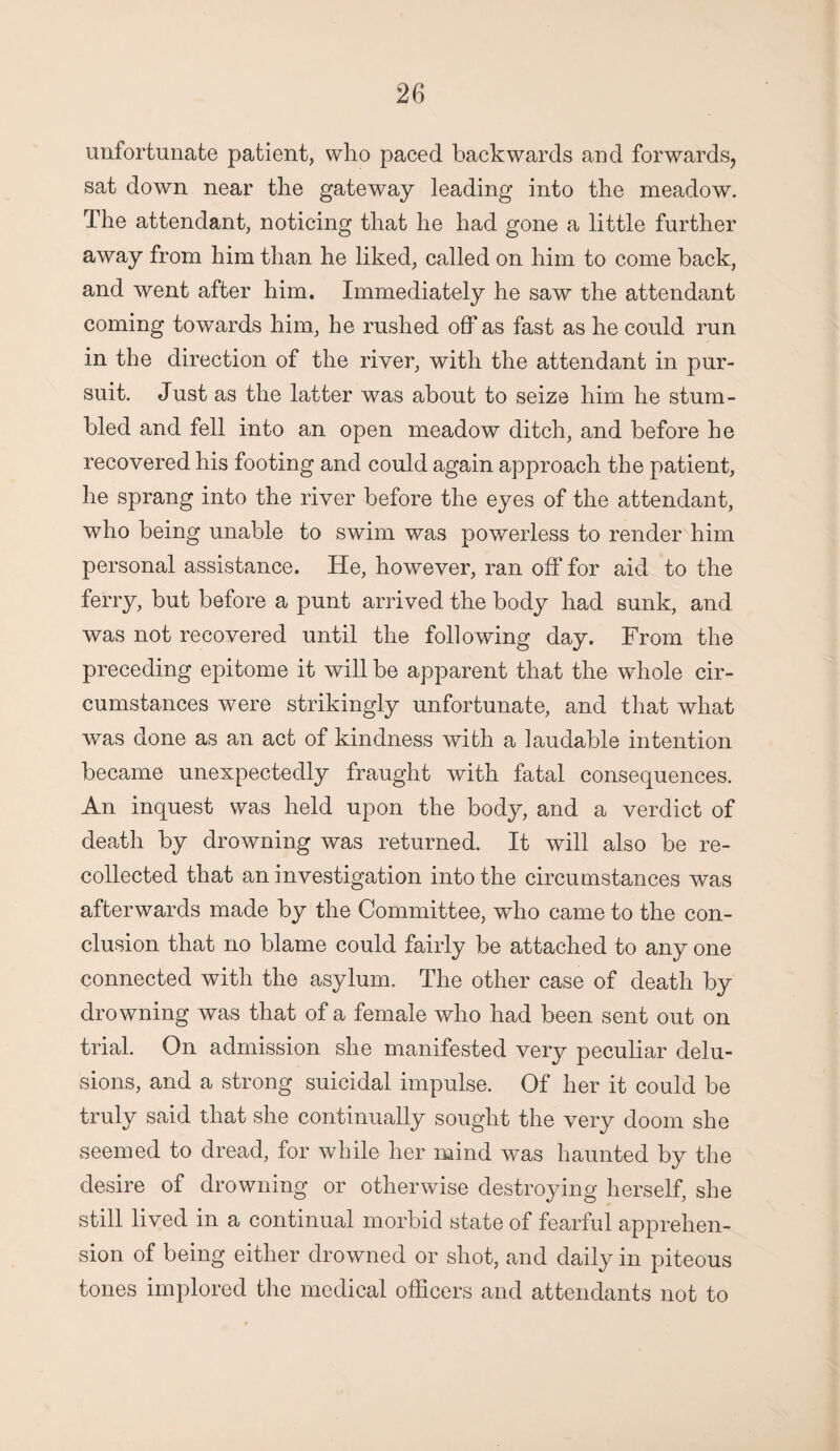 unfortunate patient, who paced backwards and forwards, sat down near the gateway leading into the meadow. The attendant, noticing that he had gone a little further away from him than he liked, called on him to come back, and went after him. Immediately he saw the attendant coming towards him, he rushed off as fast as he could run in the direction of the river, with the attendant in pur¬ suit. Just as the latter was about to seize him he stum¬ bled and fell into an open meadow ditch, and before he recovered his footing and could again approach the patient, he sprang into the river before the eyes of the attendant, who being unable to swim was powerless to render him personal assistance. He, however, ran off for aid to the ferry, but before a punt arrived the body had sunk, and was not recovered until the following day. From the preceding epitome it will be apparent that the whole cir¬ cumstances were strikingly unfortunate, and that what was done as an act of kindness with a laudable intention became unexpectedly fraught with fatal consequences. An inquest was held upon the body, and a verdict of death by drowning was returned. It will also be re¬ collected that an investigation into the circumstances was afterwards made by the Committee, who came to the con¬ clusion that no blame could fairly be attached to any one connected with the asylum. The other case of death by drowning was that of a female who had been sent out on trial. On admission she manifested very peculiar delu¬ sions, and a strong suicidal impulse. Of her it could be truly said that she continually sought the very doom she seemed to dread, for while her mind was haunted by the desire of drowning or otherwise destroying herself, she still lived in a continual morbid state of fearful apprehen¬ sion of being either drowned or shot, and daily in piteous tones implored the medical officers and attendants not to