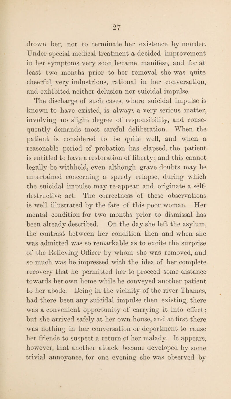 drown her, nor to terminate her existence by murder. Under special medical treatment a decided improvement in her symptoms very soon became manifest, and for at least two months prior to her removal she was quite cheerful, very industrious, rational in her conversation, and exhibited neither delusion nor suicidal impulse. The discharge of such cases, where suicidal impulse is known to have existed, is always a very serious matter, involving no slight degree of responsibility, and conse¬ quently demands most careful deliberation. When the patient is considered to be quite well, and when a reasonable period of probation has elapsed, the patient is entitled to have a restoration of liberty; and this cannot legally be withheld, even although grave doubts may be entertained concerning a speedy relapse, during which the suicidal impulse may re-appear and originate a self¬ destructive act. The correctness of these observations is well illustrated by the fate of this poor woman. Her mental condition for two months prior- to dismissal has been already described. On the day she left the asylum, the contrast between her condition then and when she was admitted was so remarkable as to excite the surprise of the Relieving Officer by whom she was removed, and so much was he impressed with the idea of her complete recovery that he permitted her to proceed some distance towards her own home while he conveyed another patient to her abode. Being in the vicinity of the river Thames, had there been any suicidal impulse then existing, there was a convenient opportunity of carrying it into effect; but she arrived safely at her own house, and at first there was nothing in her conversation or deportment to cause her friends to suspect a return of her malady. It appears, however, that another attack became developed by some trivial annoyance, for one evening she was observed by