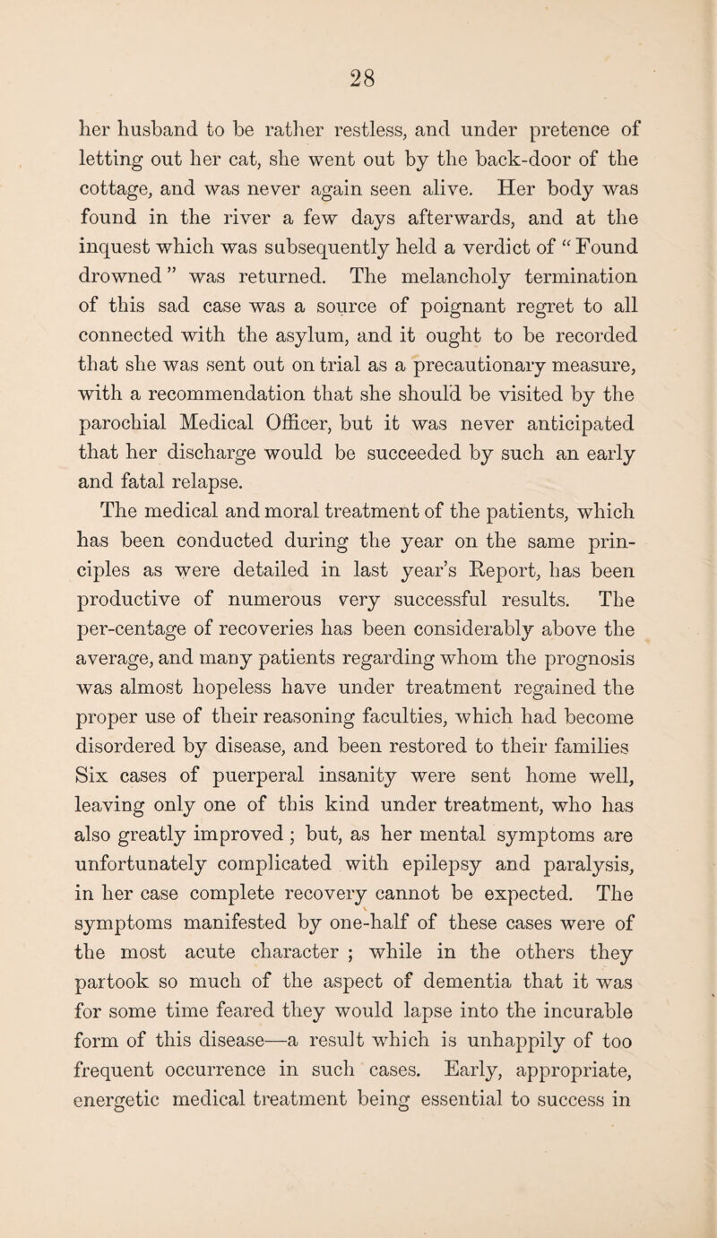 her husband to be rather restless, and under pretence of letting out her cat, she went out by the back-door of the cottage, and was never again seen alive. Her body was found in the river a few days afterwards, and at the inquest which was subsequently held a verdict of “ Found drowned ” was returned. The melancholy termination of this sad case was a source of poignant regret to all connected with the asylum, and it ought to be recorded that she was sent out on trial as a precautionary measure, with a recommendation that she should be visited by the parochial Medical Officer, but it was never anticipated that her discharge would be succeeded by such an early and fatal relapse. The medical and moral treatment of the patients, which has been conducted during the year on the same prin¬ ciples as were detailed in last year’s Report, has been productive of numerous very successful results. The per-centage of recoveries has been considerably above the average, and many patients regarding whom the prognosis was almost hopeless have under treatment regained the proper use of their reasoning faculties, which had become disordered by disease, and been restored to their families Six cases of puerperal insanity were sent home well, leaving only one of this kind under treatment, who has also greatly improved ; but, as her mental symptoms are unfortunately complicated with epilepsy and paralysis, in her case complete recovery cannot be expected. The symptoms manifested by one-half of these cases were of the most acute character ; while in the others they partook so much of the aspect of dementia that it was for some time feared they would lapse into the incurable form of this disease—a resuit which is unhappily of too frequent occurrence in such cases. Early, appropriate, energetic medical treatment being essential to success in
