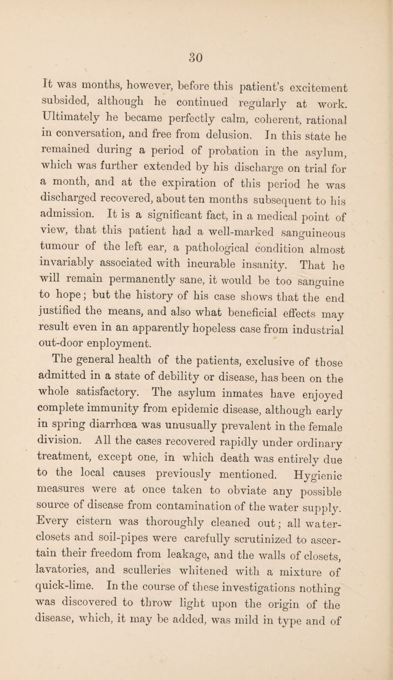 It was months, however, before this patient’s excitement subsided, although he continued regularly at work. Ultimately he became perfectly calm, coherent, rational in conversation, and free from delusion. In this state he remained during a period of probation in the asylum, which was further extended by his discharge on trial for a month, and at the expiration of this period he was discharged recovered, about ten months subsequent to his admission. It is a significant fact, in a medical point of view, that this patient had a well-marked sanguineous tumoui of the left ear, a pathological condition almost invariably associated with incurable insanity. That he will remain permanently sane, it would be too sanguine to hope; but the history of his case shows that the end justified the means, and also what beneficial effects may result even in an apparently hopeless case from industrial out-door enployment. The general health of the patients, exclusive of those admitted in a state of debility or disease, has been on the whole satisfactory. The asylum inmates have enjoyed complete immunity from epidemic disease, although early in spring diarrhoea was unusually prevalent in the female division. All the cases recovered rapidly under ordinary treatment, except one, in which death was entirely due to the local causes previously mentioned. Hygienic measures were at once taken to obviate any possible source of disease from contamination of the water supply. Every cistern was thoroughly cleaned out; all water- closets and soil-pipes were carefully scrutinized to ascer¬ tain their freedom from leakage, and the walls of closets, lavatories, and sculleries whitened with a mixture of quick-lime. In the course of these investigations nothing was discovered to throw light upon the origin of the disease, which, it may be added, was mild in type and of