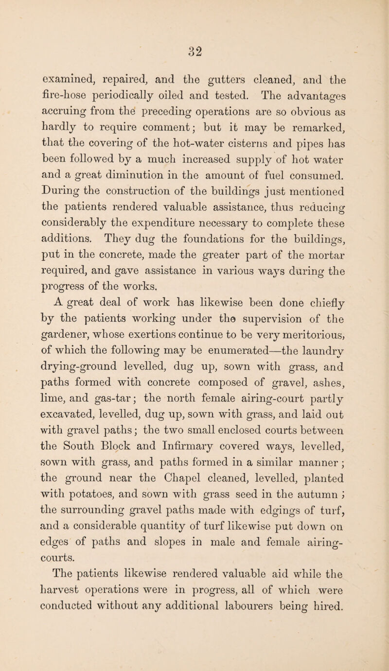 examined, repaired, and the gutters cleaned, and the fire-hose periodically oiled and tested. The advantages accruing from the preceding operations are so obvious as hardly to require comment; but it may be remarked, that the covering of the hot-water cisterns and pipes has been followed by a much increased supply of hot water and a great diminution in the amount of fuel consumed. During the construction of the buildings just mentioned the patients rendered valuable assistance, thus reducing considerably the expenditure necessary to complete these additions. They dug the foundations for the buildings, put in the concrete, made the greater part of the mortar required, and gave assistance in various ways during the progress of the works. A great deal of work has likewise been done chiefly by the patients working under the supervision of the gardener, whose exertions continue to be very meritorious, of which the following may be enumerated—the laundrv drying-ground levelled, dug up, sown with grass, and paths formed with concrete composed of gravel, ashes, lime, and gas-tar; the north female airing-court partly excavated, levelled, dug up, sown with grass, and laid out with gravel paths; the two small enclosed courts between the South Block and Infirmary covered ways, levelled, sown with grass, and paths formed in a similar manner ; the ground near the Chapel cleaned, levelled, planted with potatoes, and sown with grass seed in the autumn ; the surrounding gravel paths made with edgings of turf, and a considerable quantity of turf likewise put down on edges of paths and slopes in male and female airing- courts. The patients likewise rendered valuable aid while the harvest operations were in progress, all of which were conducted without any additional labourers being hired.