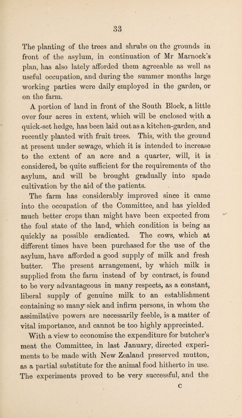 The planting of the trees and shrubs on the grounds in front of the asylum, in continuation of Mr Marnock’s plan, has also lately afforded them agreeable as well as useful occupation, and during the summer months large working parties were daily employed in the garden, or on the farm. A portion of land in front of the South Block, a little over four acres in extent, which will be enclosed with a quick-set hedge, has been laid out as a kitchen-garden, and recently planted with fruit trees. This, with the ground at present under sewage, which it is intended to increase to the extent of an acre and a quarter, will, it is considered, be quite sufficient for the requirements of the asylum, and will be brought gradually into spade cultivation by the aid of the patients. The farm has considerably improved since it came into the occupation of the Committee, and has yielded much better crops than might have been expected from the foul state of the land, which condition is being as quickly as possible eradicated. The cows, which at different times have been purchased for the use of the asylum, have afforded a good supply of milk and fresh butter. The present arrangement, by which milk is supplied from the farm instead of by contract, is found to be very advantageous in many respects, as a constant, liberal supply of genuine milk to an establishment containing so many sick and infirm persons, in whom the assimilative powers are necessarily feeble, is a matter of vital importance, and cannot be too highly appreciated. With a view to economise the expenditure for butcher’s meat the Committee, in last January, directed experi¬ ments to be made with New Zealand preserved mutton, as a partial substitute for the animal food hitherto in use. The experiments proved to be very successful, and the c