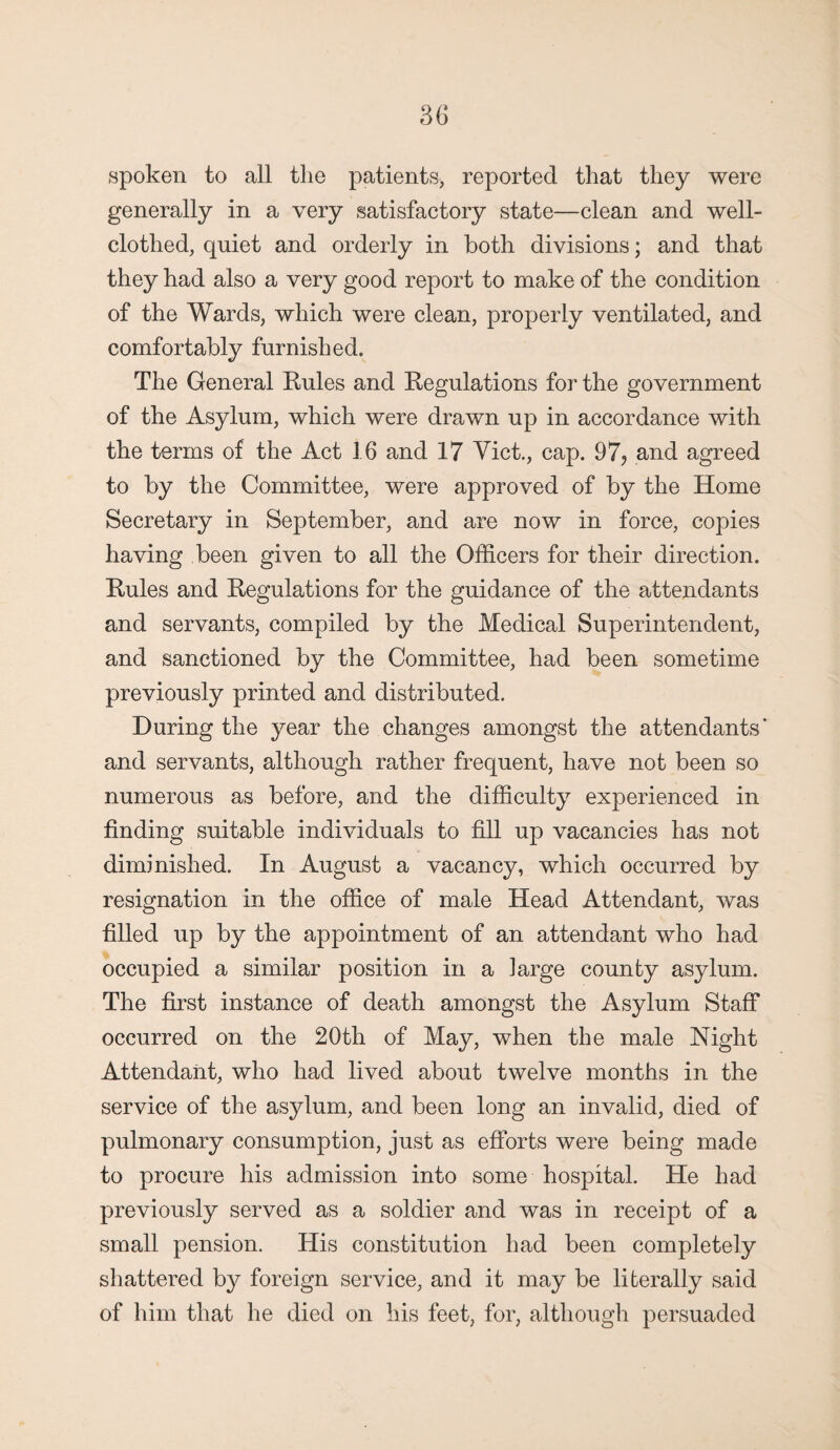 spoken to all the patients* reported that they were generally in a very satisfactory state—clean and well- clothed, quiet and orderly in both divisions; and that they had also a very good report to make of the condition of the Wards, which were clean, properly ventilated, and comfortably furnished. The General Rules and Regulations for the government of the Asylum, which were drawn up in accordance with the terms of the Act 16 and 17 Viet., cap. 97? and agreed to by the Committee, were approved of by the Home Secretary in September, and are now in force, copies having been given to all the Officers for their direction. Rules and Regulations for the guidance of the attendants and servants, compiled by the Medical Superintendent, and sanctioned by the Committee, had been sometime previously printed and distributed. During the year the changes amongst the attendants' and servants, although rather frequent, have not been so numerous as before, and the difficulty experienced in finding suitable individuals to fill up vacancies has not diminished. In August a vacancy, which occurred by resignation in the office of male Head Attendant, was filled up by the appointment of an attendant who had occupied a similar position in a large county asylum. The first instance of death amongst the Asylum Staff occurred on the 20th of May, when the male Night Attendant, who had lived about twelve months in the service of the asylum, and been long an invalid, died of pulmonary consumption, just as efforts were being made to procure his admission into some hospital. He had previously served as a soldier and was in receipt of a small pension. His constitution had been completely shattered by foreign service, and it may be literally said of him that he died on his feet, for, although persuaded