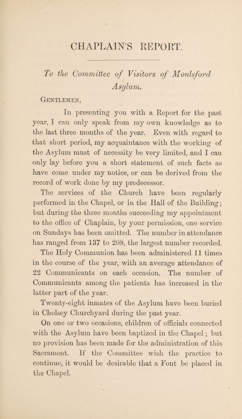 CHAPLAINS REPORT. To the Committee of Visitors of Moulsford Asylum. Gentlemen, In presenting you with a Report for the past year, I can only speak from my own knowledge as to the last three months of the year. Even with regard to that short period, my acquaintance with the working of the Asylum must of necessity be very limited, and I can only lay before you a short statement of such facts as have come under my notice, or can be derived from the record of work done by my predecessor. The services of the Church have been regularly performed in the Chapel, or in the Hall of the Building; but during the three months succeeding my appointment to the office of Chaplain, by your permission, one service on Sundays has been omitted. The number in attendance has ranged from 137 to 208, the largest number recorded. The Holy Communion has been administered 11 times in the course of the year, with an average attendance of 22 Communicants on each occasion. The number of Communicants among the patients has increased in the latter part of the year. Twenty-eight inmates of the Asylum have been buried in Cholsey Churchyard during the past year. On one or two occasions, children of officials connected with the Asylum have been baptized in the Chapel; but no provision has been made for the administration of this Sacrament. If the Committee wish the practice to continue, it would be desirable that a Font be placed in the Chapel.