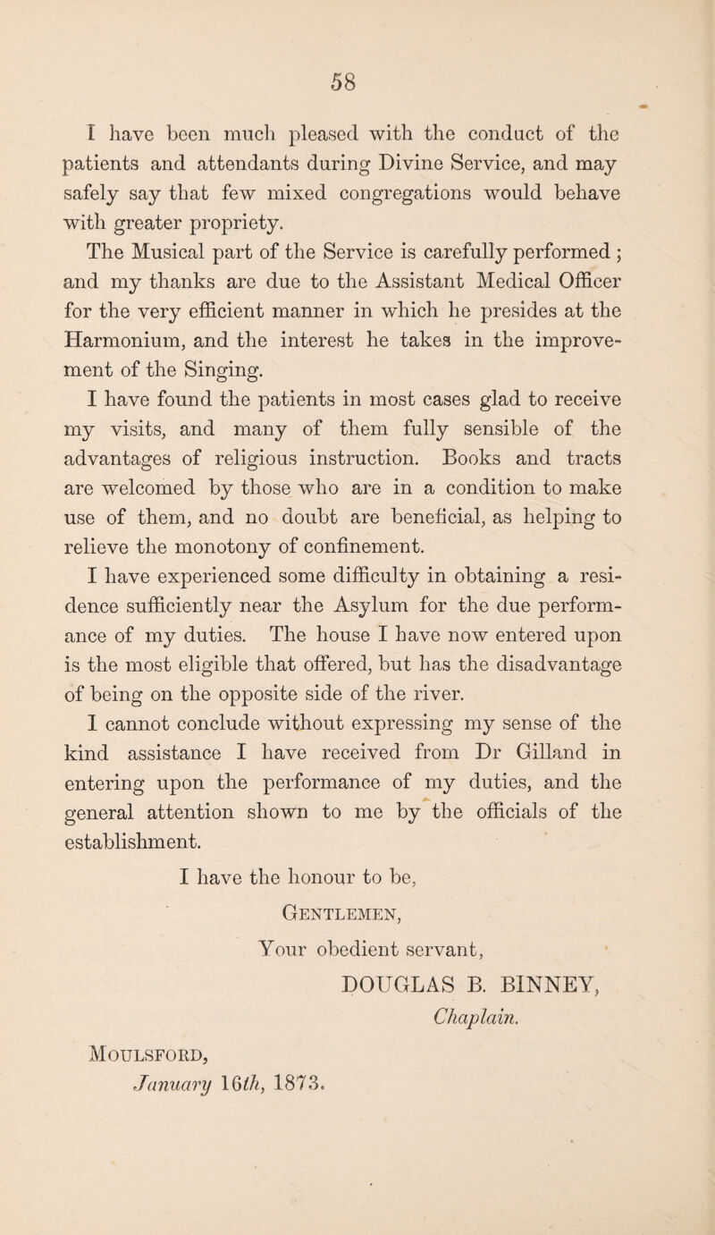 I have been much pleased with the conduct of the patients and attendants during Divine Service, and may safely say that few mixed congregations would behave with greater propriety. The Musical part of the Service is carefully performed ; and my thanks are due to the Assistant Medical Officer for the very efficient manner in which he presides at the Harmonium, and the interest he takes in the improve¬ ment of the Singing. I have found the patients in most cases glad to receive my visits, and many of them fully sensible of the advantages of religious instruction. Books and tracts are welcomed by those who are in a condition to make use of them, and no doubt are beneficial, as helping to relieve the monotony of confinement. I have experienced some difficulty in obtaining a resi¬ dence sufficiently near the Asylum for the due perform¬ ance of my duties. The house I have now entered upon is the most eligible that offered, but has the disadvantage of being on the opposite side of the river. I cannot conclude without expressing my sense of the kind assistance I have received from Dr Gilland in entering upon the performance of my duties, and the general attention shown to me by the officials of the establishment. I have the honour to be, Gentlemen, Your obedient servant, DOUGLAS B. BINNEY, Chaplain. Moulsford, January \bth, 1873.