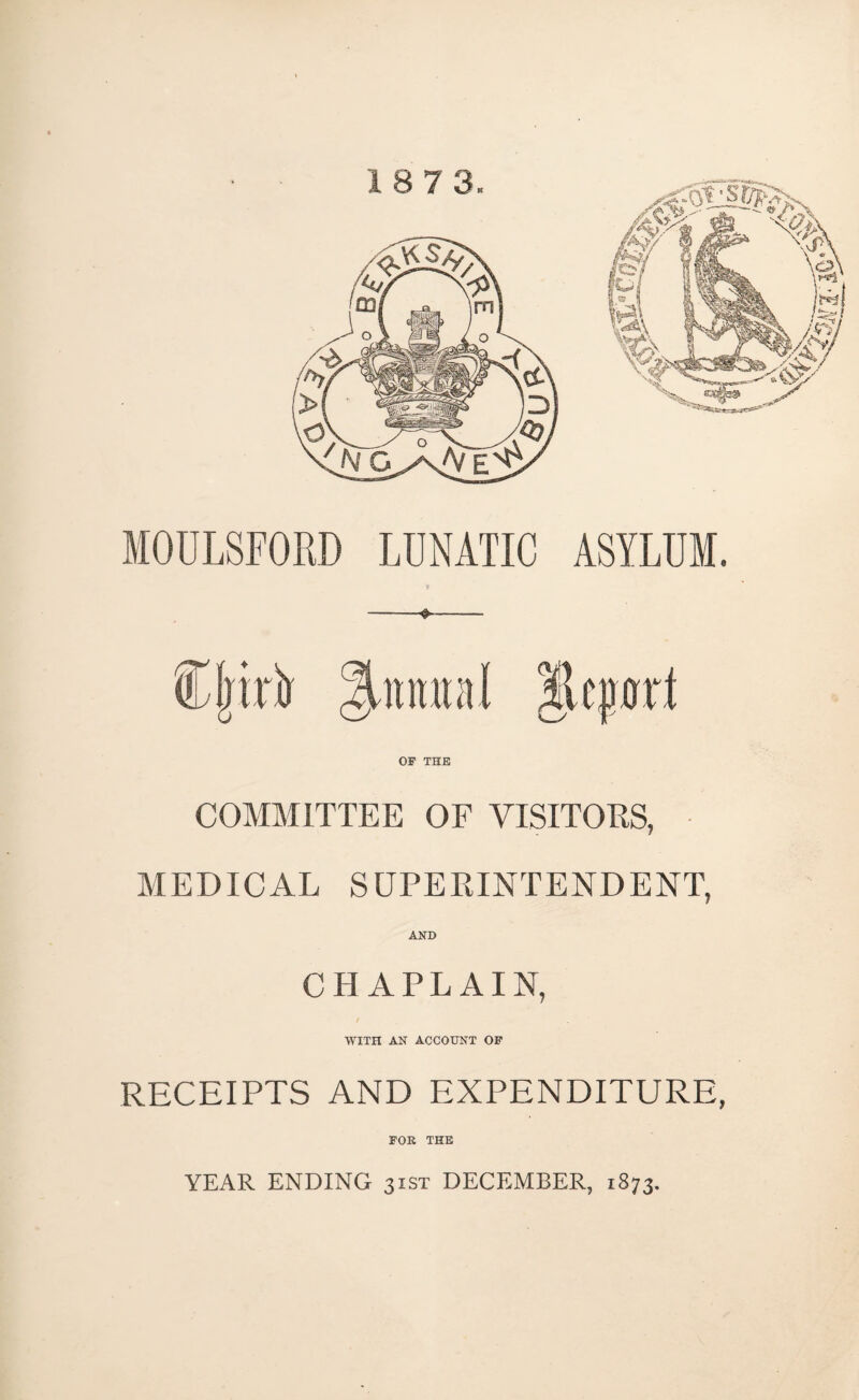 MOULSFORD LUNATIC ASYLUM. COMMITTEE OF VISITORS, MEDICAL SUPERINTENDENT, AND CHAPLAIN, WITH AN ACCOUNT OP RECEIPTS AND EXPENDITURE, FOR THE YEAR ENDING 31ST DECEMBER, 1873.