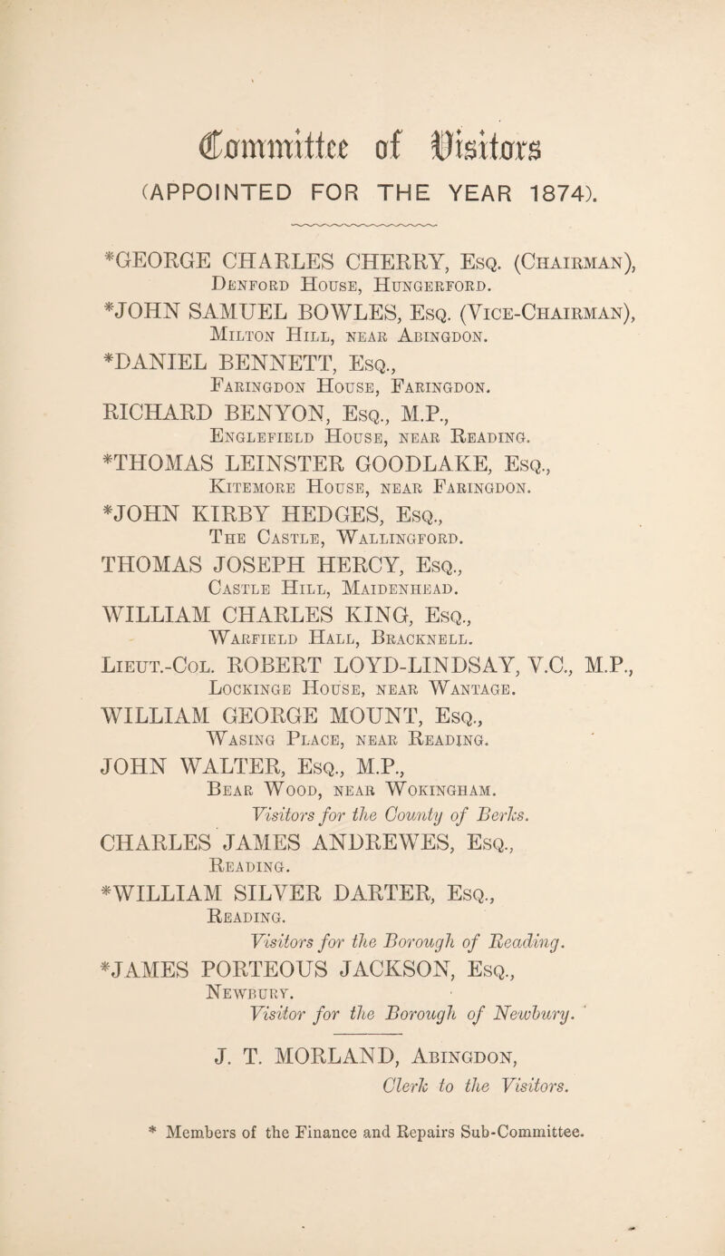 Committee of ftisitors (APPOINTED FOR THE YEAR 1874). *GEORGE CHARLES CHERRY, Esq. (Chairman), Denford House, Hungerford. *JOHN SAMUEL BOWLES, Esq. (Vice-Chairman), Milton Hill, near Abingdon. *DANIEL BENNETT, Esq., Faringdon House, Faringdon. RICHARD BENYON, Esq., M.P., Englefield House, near Reading. *THOMAS LEINSTER GOODLAKE, Esq., Kitemore House, near Faringdon. *JOHN KIRBY HEDGES, Esq., The Castle, Wallingford. THOMAS JOSEPH HERCY, Esq., Castle Hill, Maidenhead. WILLIAM CHARLES KING, Esq., Warfield .Hall, Bracknell. Lieut.-Col. ROBERT LOYD-LINDSAY, Y.C., M.P., Lockinge House, near Wantage. WILLIAM GEORGE MOUNT, Esq., Wasing Place, near Reading. JOHN WALTER, Esq, M.P, Bear Wood, near Wokingham. Visitors for the County of Berks. CHARLES JAMES ANDREWES, Esq, Reading. ^WILLIAM SILVER DARTER, Esq, Reading. Visitors for the Borough of Beading. * JAMES PORTEOUS JACKSON, Esq, Newbury. Visitor for the Borough of Newbury. J. T. MORLAND, Abingdon, Clerk to the Visitors. * Members of the Finance and Repairs Sub-Committee.