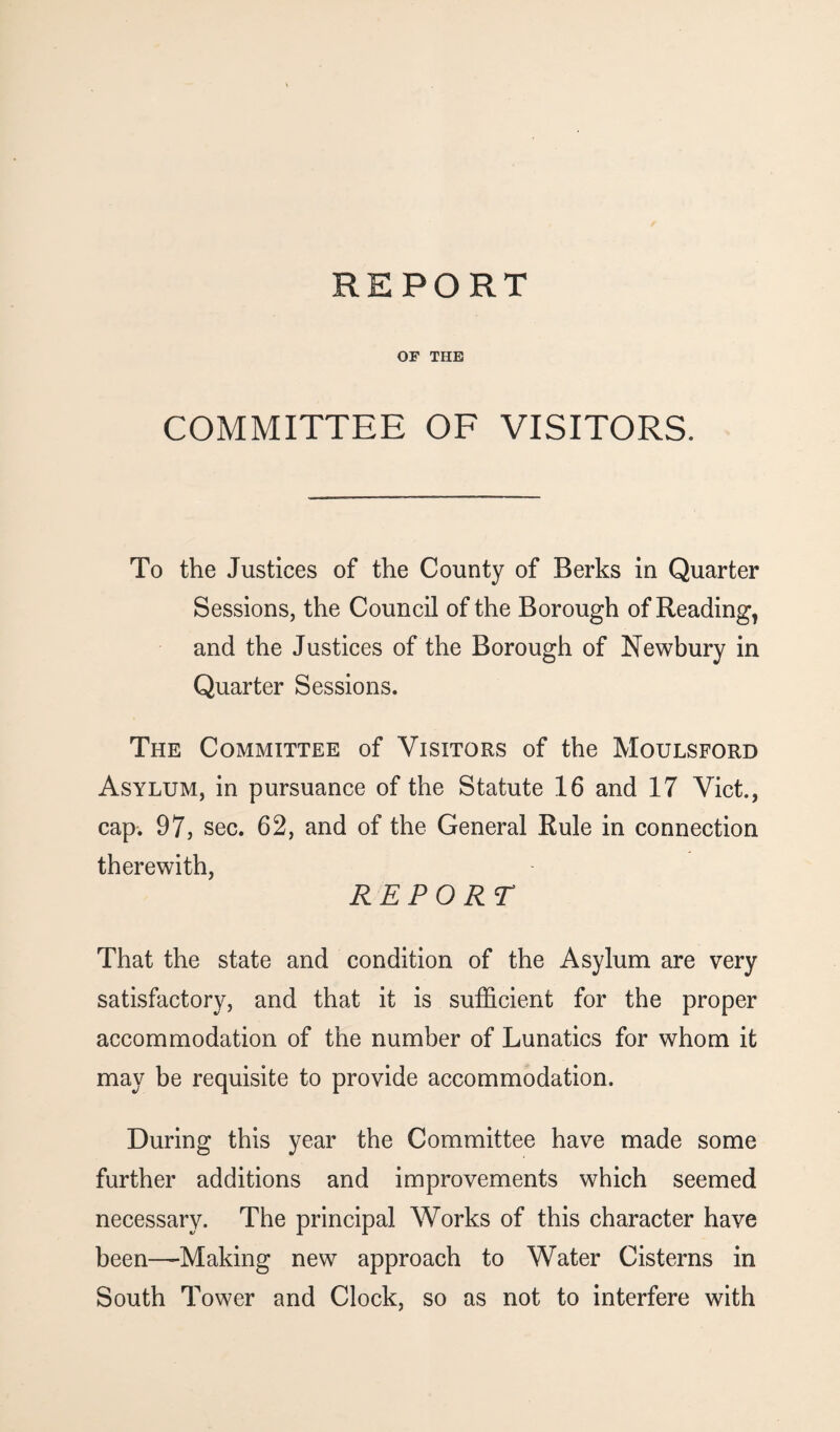 OF THE COMMITTEE OF VISITORS. To the Justices of the County of Berks in Quarter Sessions, the Council of the Borough of Reading, and the Justices of the Borough of Newbury in Quarter Sessions. The Committee of Visitors of the Moulsford Asylum, in pursuance of the Statute 16 and 17 Viet., cap. 97, sec. 62, and of the General Rule in connection therewith, REPORT That the state and condition of the Asylum are very satisfactory, and that it is sufficient for the proper accommodation of the number of Lunatics for whom it may be requisite to provide accommodation. During this year the Committee have made some further additions and improvements which seemed necessary. The principal Works of this character have been—Making new approach to Water Cisterns in South Tower and Clock, so as not to interfere with