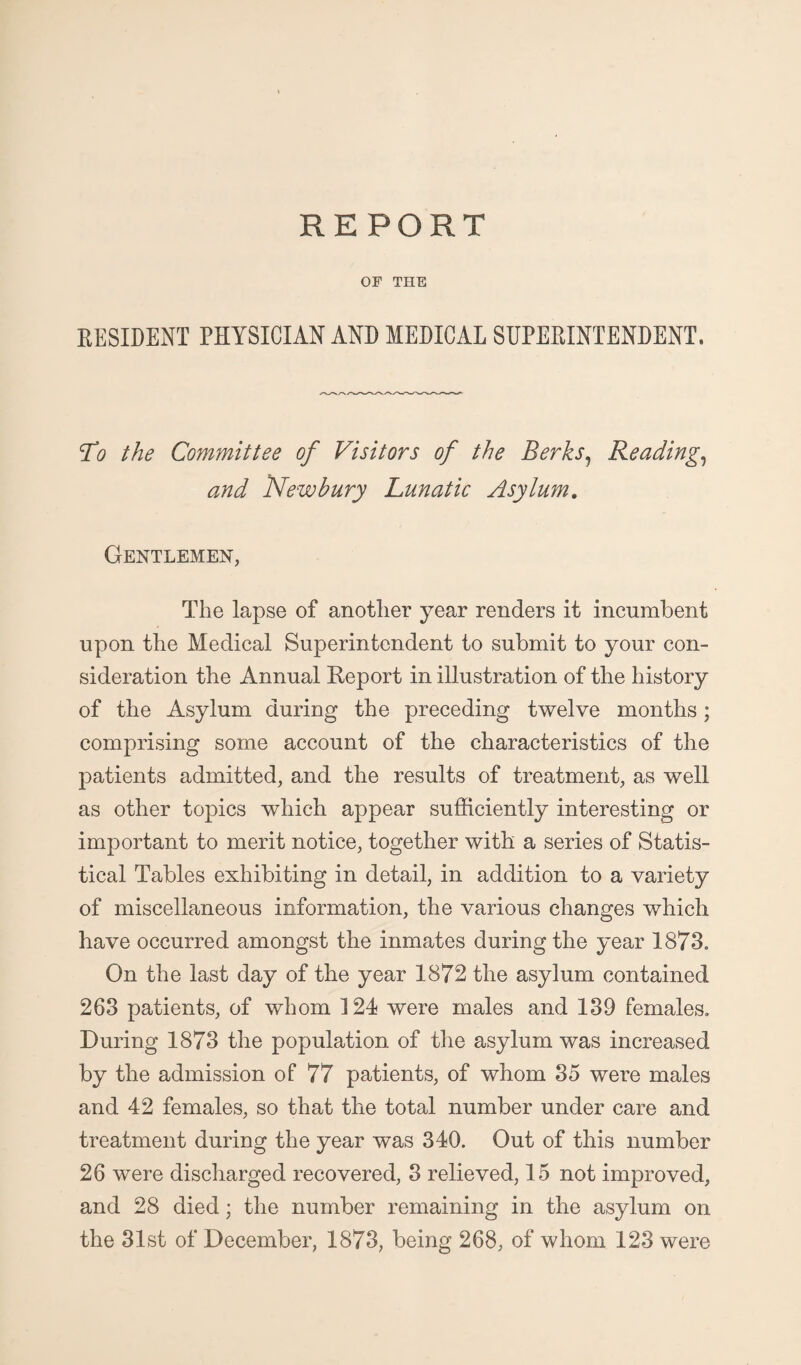 OF THE RESIDENT PHYSICIAN AND MEDICAL SUPERINTENDENT. To the Committee of Visitors of the Berks, Reading,, and Newbury Lunatic Asylum. Gentlemen, The lapse of another year renders it incumbent upon the Medical Superintendent to submit to your con¬ sideration the Annual Report in illustration of the history of the Asylum during the preceding twelve months; comprising some account of the characteristics of the patients admitted, and the results of treatment, as well as other topics which appear sufficiently interesting or important to merit notice, together with a series of Statis¬ tical Tables exhibiting in detail, in addition to a variety of miscellaneous information, the various changes which have occurred amongst the inmates during the year 1873. On the last day of the year 1872 the asylum contained 263 patients, of whom 124 were males and 139 females. During 1873 the population of the asylum was increased by the admission of 77 patients, of whom 35 were males and 42 females, so that the total number under care and treatment during the year was 340. Out of this number 26 were discharged recovered, 3 relieved, 15 not improved, and 28 died; the number remaining in the asylum on the 31st of December, 1873, being 268, of whom 123 were