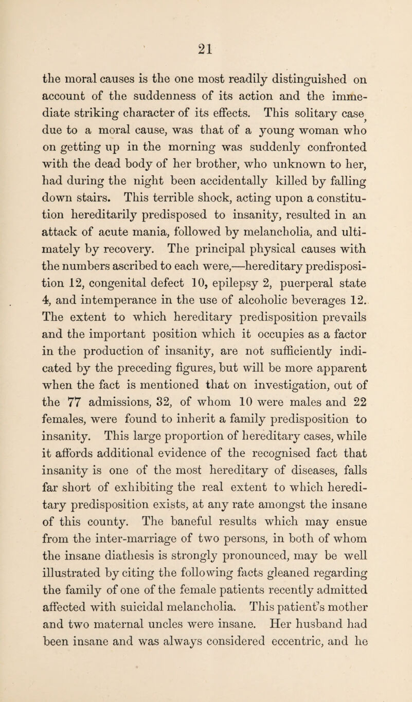 the moral causes is the one most readily distinguished on account of the suddenness of its action and the imme¬ diate striking character of its effects. This solitary case due to a moral cause, was that of a young woman who on getting up in the morning was suddenly confronted with the dead body of her brother, who unknown to her, had during the night been accidentally killed by falling down stairs. This terrible shock, acting upon a constitu¬ tion hereditarily predisposed to insanity, resulted in an attack of acute mania, followed by melancholia, and ulti¬ mately by recovery. The principal physical causes with the numbers ascribed to each were,—hereditary predisposi¬ tion 12, congenital defect 10, epilepsy 2, puerperal state 4, and intemperance in the use of alcoholic beverages 12. The extent to which hereditary predisposition prevails and the important position which it occupies as a factor in the production of insanity, are not sufficiently indi¬ cated by the preceding figures, but will be more apparent when the fact is mentioned that on investigation, out of the 77 admissions, 32, of whom 10 were males and 22 females, were found to inherit a family predisposition to insanity. This large proportion of hereditary cases, while it affords additional evidence of the recognised fact that insanity is one of the most hereditary of diseases, falls far short of exhibiting the real extent to which heredi¬ tary predisposition exists, at any rate amongst the insane of this county. The baneful results which may ensue from the inter-marriage of two persons, in both of whom the insane diathesis is strongly pronounced, may be well illustrated by citing the following facts gleaned regarding the family of one of the female patients recently admitted affected with suicidal melancholia. This patient’s mother and two maternal uncles were insane. Her husband had been insane and was always considered eccentric, and he