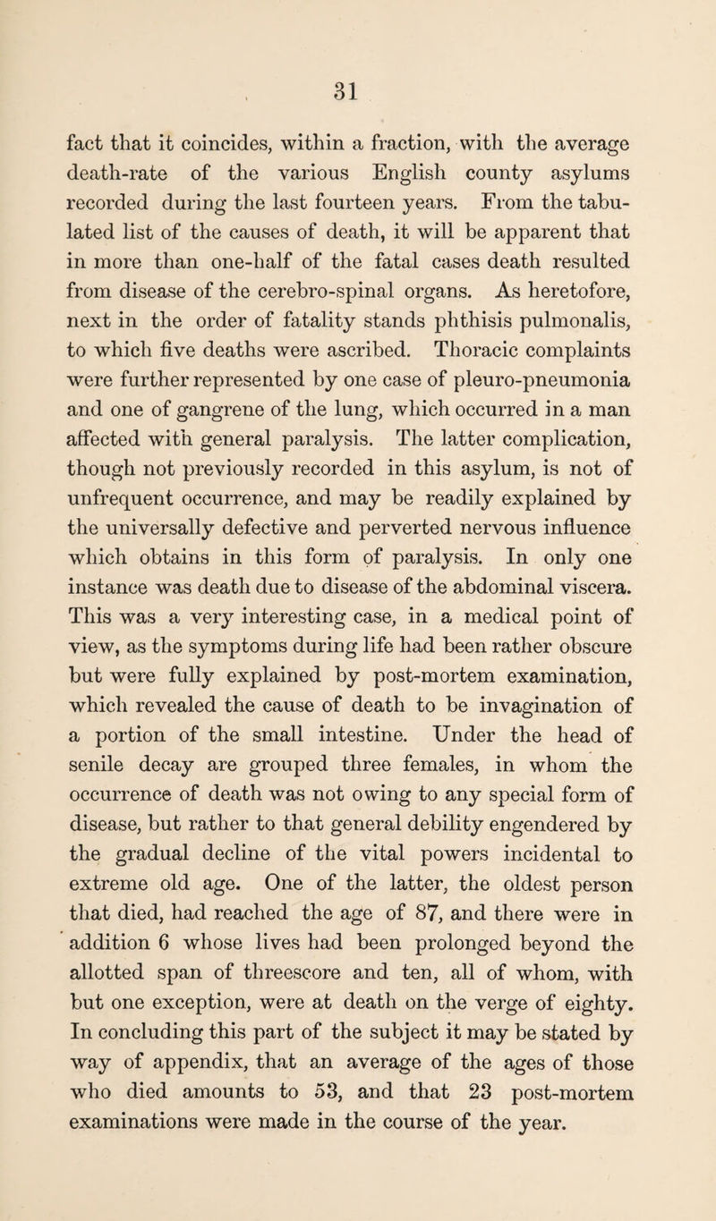 fact that it coincides, within a fraction, with the average death-rate of the various English county asylums recorded during the last fourteen years. From the tabu¬ lated list of the causes of death, it will be apparent that in more than one-half of the fatal cases death resulted from disease of the cerebro-spinal organs. As heretofore, next in the order of fatality stands phthisis pulmonalis, to which five deaths were ascribed. Thoracic complaints were further represented by one case of pleuro-pneumonia and one of gangrene of the lung, which occurred in a man affected with general paralysis. The latter complication, though not previously recorded in this asylum, is not of unfrequent occurrence, and may be readily explained by the universally defective and perverted nervous influence which obtains in this form of paralysis. In only one instance was death due to disease of the abdominal viscera. This was a very interesting case, in a medical point of view, as the symptoms during life had been rather obscure but were fully explained by post-mortem examination, which revealed the cause of death to be invagination of a portion of the small intestine. Under the head of senile decay are grouped three females, in whom the occurrence of death was not owing to any special form of disease, but rather to that general debility engendered by the gradual decline of the vital powers incidental to extreme old age. One of the latter, the oldest person that died, had reached the age of 87, and there were in addition 6 whose lives had been prolonged beyond the allotted span of threescore and ten, all of whom, with but one exception, were at death on the verge of eighty. In concluding this part of the subject it may be stated by way of appendix, that an average of the ages of those who died amounts to 53, and that 23 post-mortem examinations were made in the course of the year.